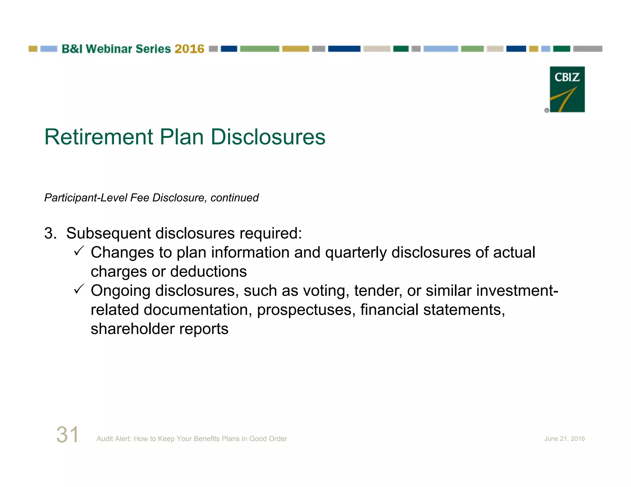 Retirement Plan Disclosures
Participant-Level Fee Disclosure, continued
3. Subsequent disclosures required:
 Changes to plan information and quarterly disclosures of actual
charges or deductions
 Ongoing disclosures, such as voting, tender, or similar investment-
related documentation, prospectuses, financial statements,
shareholder reports
31 Audit Alert: How to Keep Your Benefits Plans in Good Order June 21, 2016
 