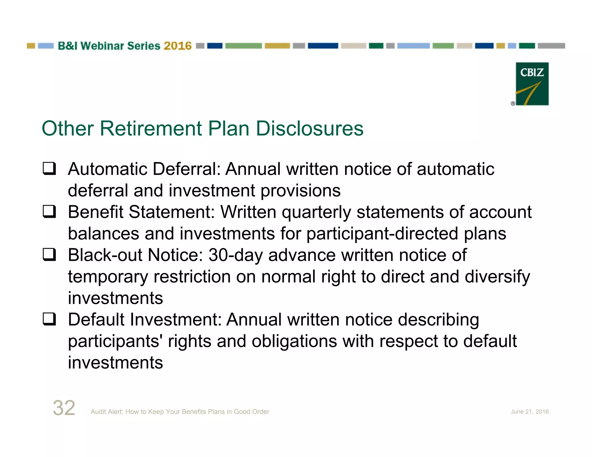 Other Retirement Plan Disclosures
 Automatic Deferral: Annual written notice of automatic
deferral and investment provisions
 Benefit Statement: Written quarterly statements of account
balances and investments for participant-directed plans
 Black-out Notice: 30-day advance written notice of
temporary restriction on normal right to direct and diversify
investments
 Default Investment: Annual written notice describing
participants' rights and obligations with respect to default
investments
32 Audit Alert: How to Keep Your Benefits Plans in Good Order June 21, 2016
 