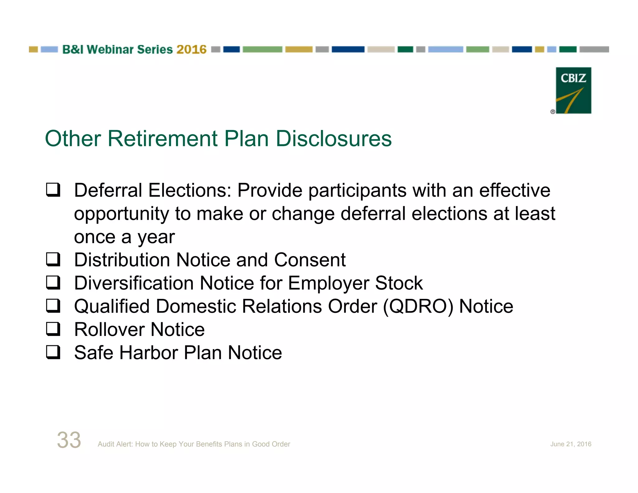 Other Retirement Plan Disclosures
 Deferral Elections: Provide participants with an effective
opportunity to make or change deferral elections at least
once a year
 Distribution Notice and Consent
 Diversification Notice for Employer Stock
 Qualified Domestic Relations Order (QDRO) Notice
 Rollover Notice
 Safe Harbor Plan Notice
33 Audit Alert: How to Keep Your Benefits Plans in Good Order June 21, 2016
 