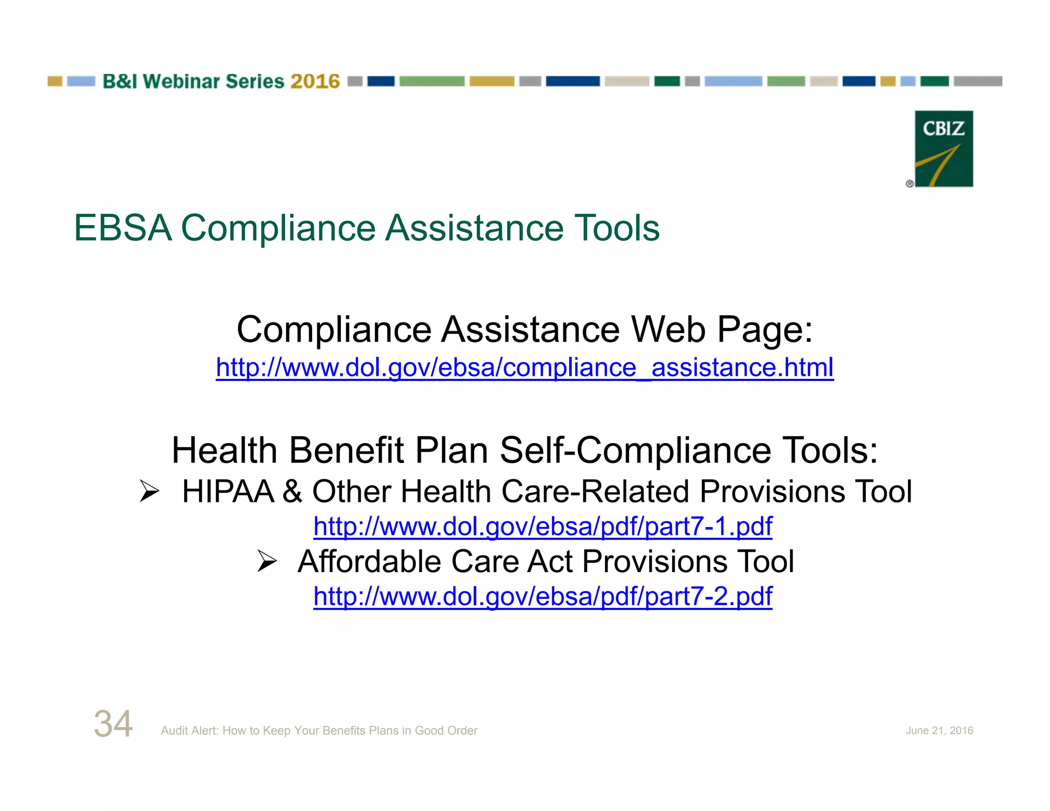 EBSA Compliance Assistance Tools
Compliance Assistance Web Page:
http://www.dol.gov/ebsa/compliance_assistance.html
Health Benefit Plan Self-Compliance Tools:
 HIPAA & Other Health Care-Related Provisions Tool
http://www.dol.gov/ebsa/pdf/part7-1.pdf
 Affordable Care Act Provisions Tool
http://www.dol.gov/ebsa/pdf/part7-2.pdf
34 Audit Alert: How to Keep Your Benefits Plans in Good Order June 21, 2016
 