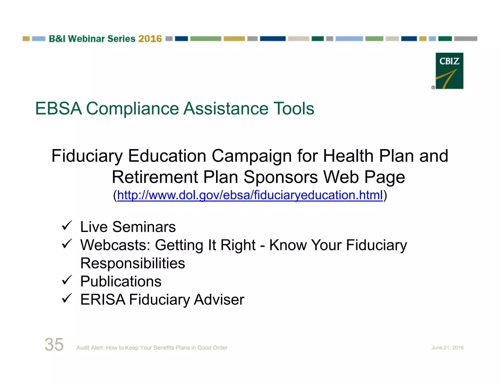 EBSA Compliance Assistance Tools
Fiduciary Education Campaign for Health Plan and
Retirement Plan Sponsors Web Page
(http://www.dol.gov/ebsa/fiduciaryeducation.html)
 Live Seminars
 Webcasts: Getting It Right - Know Your Fiduciary
Responsibilities
 Publications
 ERISA Fiduciary Adviser
35 Audit Alert: How to Keep Your Benefits Plans in Good Order June 21, 2016
 