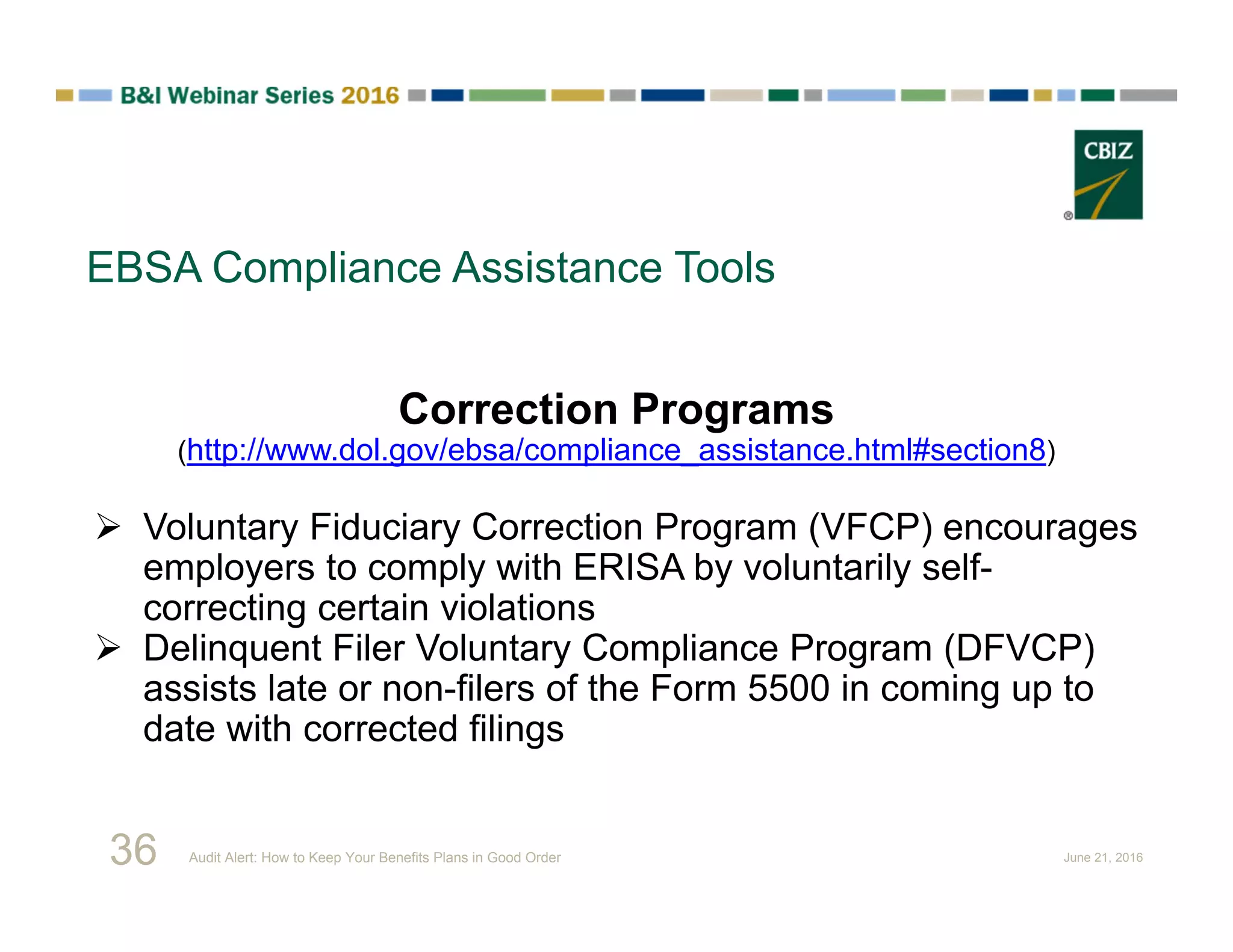 EBSA Compliance Assistance Tools
Correction Programs
(http://www.dol.gov/ebsa/compliance_assistance.html#section8)
 Voluntary Fiduciary Correction Program (VFCP) encourages
employers to comply with ERISA by voluntarily self-
correcting certain violations
 Delinquent Filer Voluntary Compliance Program (DFVCP)
assists late or non-filers of the Form 5500 in coming up to
date with corrected filings
36 Audit Alert: How to Keep Your Benefits Plans in Good Order June 21, 2016
 
