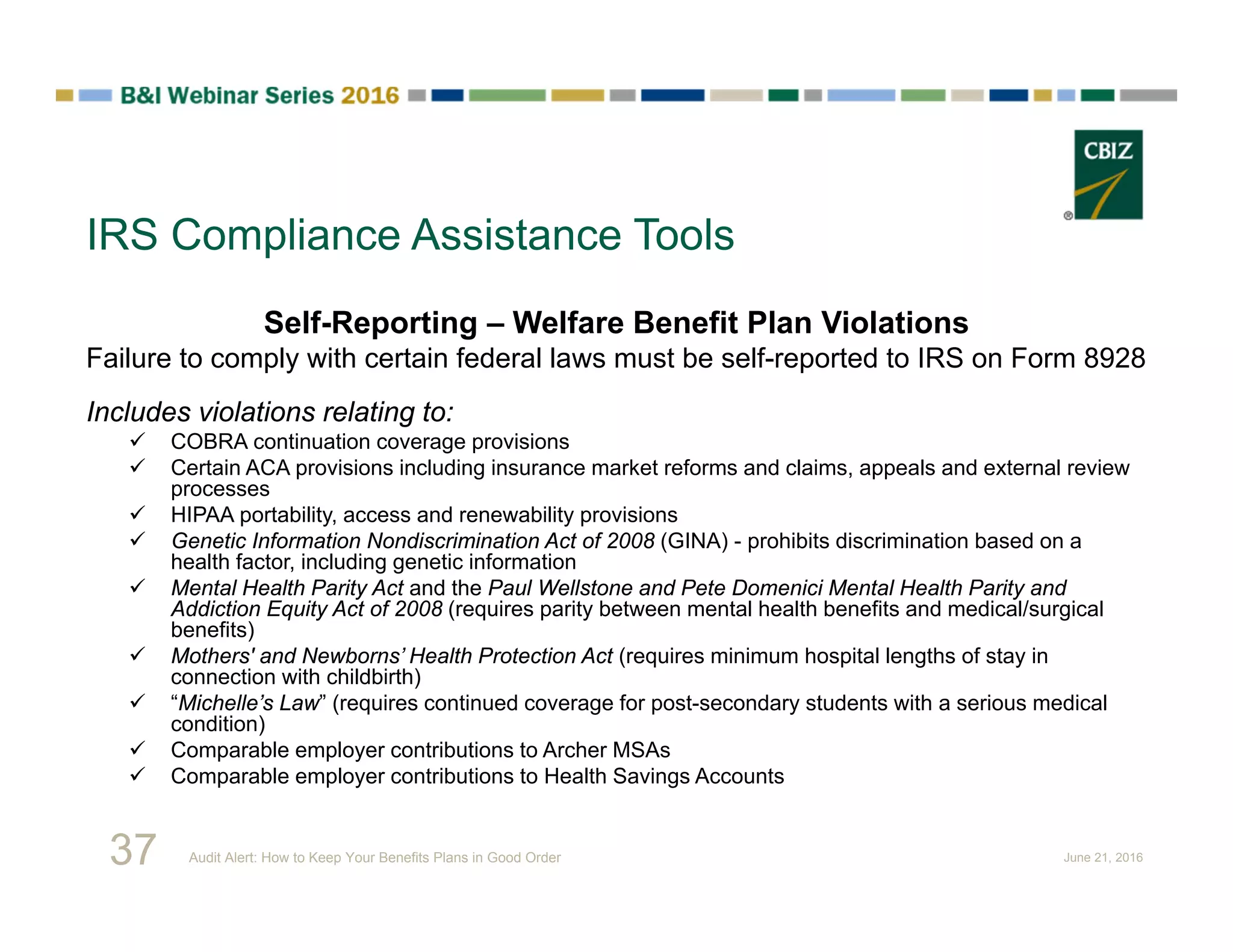 IRS Compliance Assistance Tools
Self-Reporting – Welfare Benefit Plan Violations
Failure to comply with certain federal laws must be self-reported to IRS on Form 8928
Includes violations relating to:
 COBRA continuation coverage provisions
 Certain ACA provisions including insurance market reforms and claims, appeals and external review
processes
 HIPAA portability, access and renewability provisions
 Genetic Information Nondiscrimination Act of 2008 (GINA) - prohibits discrimination based on a
health factor, including genetic information
 Mental Health Parity Act and the Paul Wellstone and Pete Domenici Mental Health Parity and
Addiction Equity Act of 2008 (requires parity between mental health benefits and medical/surgical
benefits)
 Mothers' and Newborns’ Health Protection Act (requires minimum hospital lengths of stay in
connection with childbirth)
 “Michelle’s Law” (requires continued coverage for post-secondary students with a serious medical
condition)
 Comparable employer contributions to Archer MSAs
 Comparable employer contributions to Health Savings Accounts
37 Audit Alert: How to Keep Your Benefits Plans in Good Order June 21, 2016
 