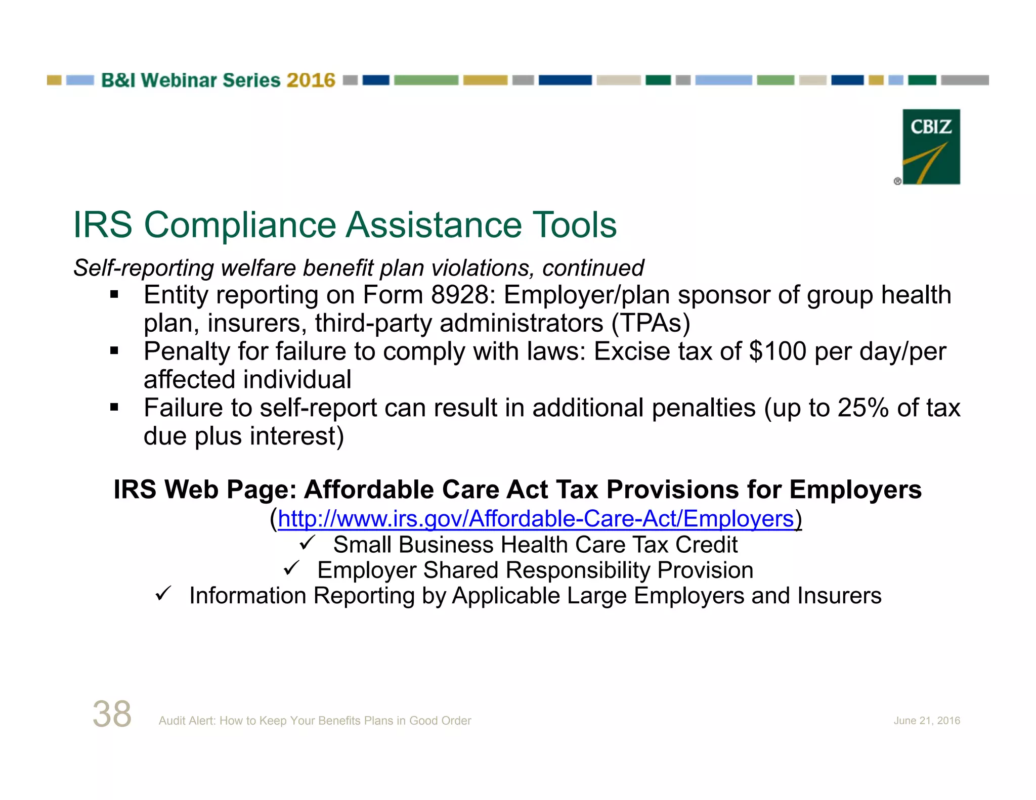 IRS Compliance Assistance Tools
Self-reporting welfare benefit plan violations, continued
 Entity reporting on Form 8928: Employer/plan sponsor of group health
plan, insurers, third-party administrators (TPAs)
 Penalty for failure to comply with laws: Excise tax of $100 per day/per
affected individual
 Failure to self-report can result in additional penalties (up to 25% of tax
due plus interest)
IRS Web Page: Affordable Care Act Tax Provisions for Employers
(http://www.irs.gov/Affordable-Care-Act/Employers)
 Small Business Health Care Tax Credit
 Employer Shared Responsibility Provision
 Information Reporting by Applicable Large Employers and Insurers
38 Audit Alert: How to Keep Your Benefits Plans in Good Order June 21, 2016
 