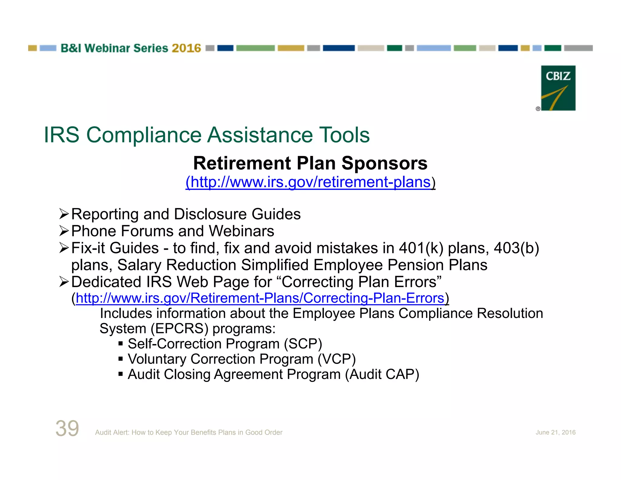 IRS Compliance Assistance Tools
Retirement Plan Sponsors
(http://www.irs.gov/retirement-plans)
Reporting and Disclosure Guides
Phone Forums and Webinars
Fix-it Guides - to find, fix and avoid mistakes in 401(k) plans, 403(b)
plans, Salary Reduction Simplified Employee Pension Plans
Dedicated IRS Web Page for “Correcting Plan Errors”
(http://www.irs.gov/Retirement-Plans/Correcting-Plan-Errors)
Includes information about the Employee Plans Compliance Resolution
System (EPCRS) programs:
 Self-Correction Program (SCP)
 Voluntary Correction Program (VCP)
 Audit Closing Agreement Program (Audit CAP)
39 Audit Alert: How to Keep Your Benefits Plans in Good Order June 21, 2016
 