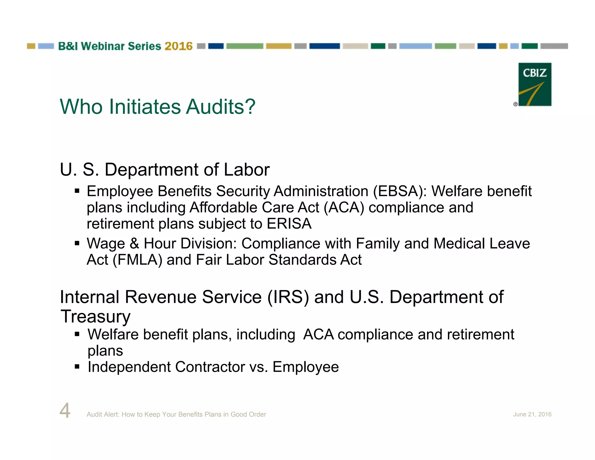 Who Initiates Audits?
4
U. S. Department of Labor
 Employee Benefits Security Administration (EBSA): Welfare benefit
plans including Affordable Care Act (ACA) compliance and
retirement plans subject to ERISA
 Wage & Hour Division: Compliance with Family and Medical Leave
Act (FMLA) and Fair Labor Standards Act
Internal Revenue Service (IRS) and U.S. Department of
Treasury
 Welfare benefit plans, including ACA compliance and retirement
plans
 Independent Contractor vs. Employee
Audit Alert: How to Keep Your Benefits Plans in Good Order June 21, 2016
 