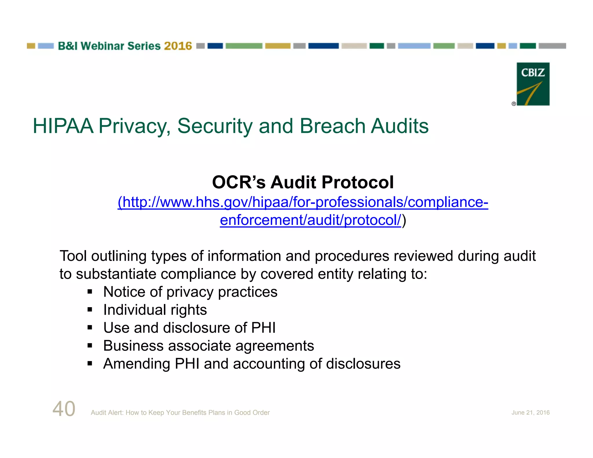 HIPAA Privacy, Security and Breach Audits
OCR’s Audit Protocol
(http://www.hhs.gov/hipaa/for-professionals/compliance-
enforcement/audit/protocol/)
Tool outlining types of information and procedures reviewed during audit
to substantiate compliance by covered entity relating to:
 Notice of privacy practices
 Individual rights
 Use and disclosure of PHI
 Business associate agreements
 Amending PHI and accounting of disclosures
40 Audit Alert: How to Keep Your Benefits Plans in Good Order June 21, 2016
 