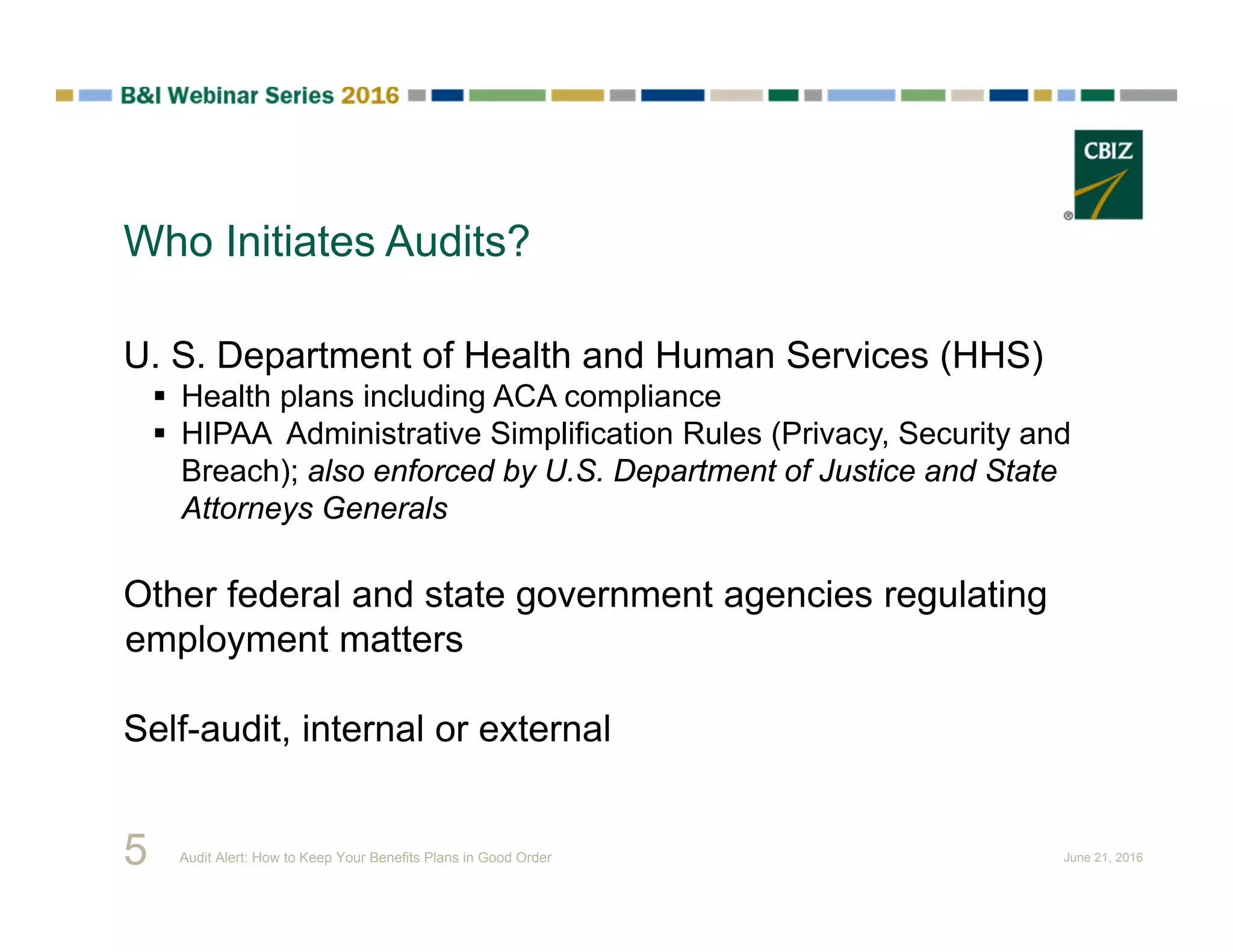 Who Initiates Audits?
5
U. S. Department of Health and Human Services (HHS)
 Health plans including ACA compliance
 HIPAA Administrative Simplification Rules (Privacy, Security and
Breach); also enforced by U.S. Department of Justice and State
Attorneys Generals
Other federal and state government agencies regulating
employment matters
Self-audit, internal or external
Audit Alert: How to Keep Your Benefits Plans in Good Order June 21, 2016
 