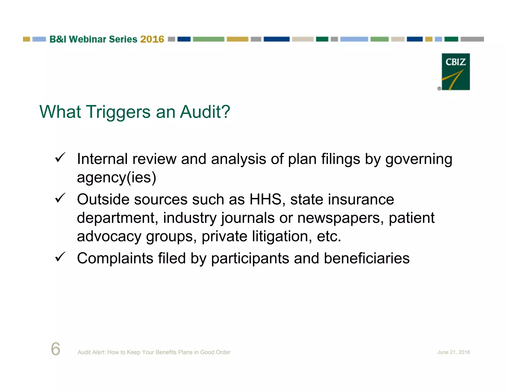  Internal review and analysis of plan filings by governing
agency(ies)
 Outside sources such as HHS, state insurance
department, industry journals or newspapers, patient
advocacy groups, private litigation, etc.
 Complaints filed by participants and beneficiaries
What Triggers an Audit?
6 Audit Alert: How to Keep Your Benefits Plans in Good Order June 21, 2016
 