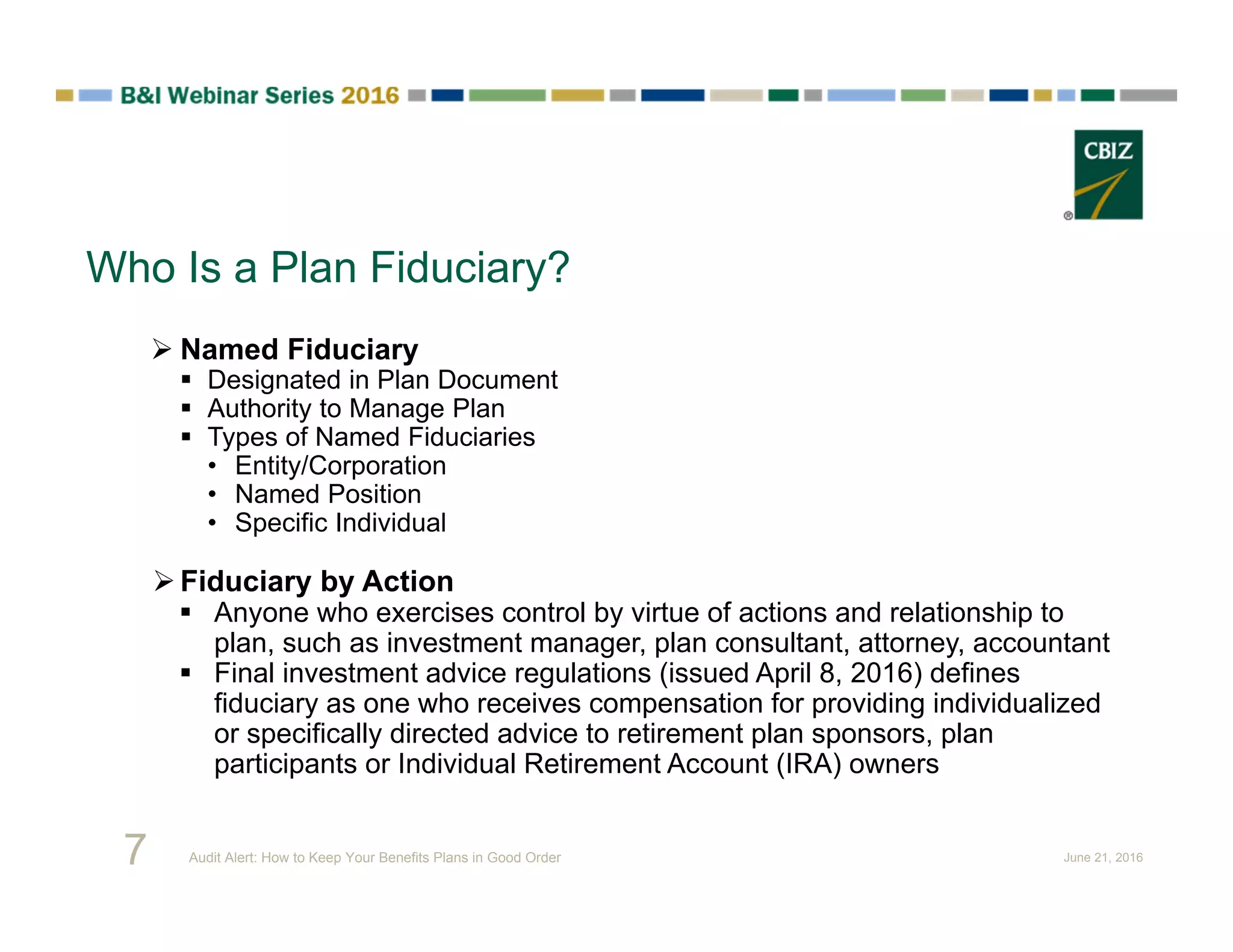 Who Is a Plan Fiduciary?
 Named Fiduciary
 Designated in Plan Document
 Authority to Manage Plan
 Types of Named Fiduciaries
• Entity/Corporation
• Named Position
• Specific Individual
Fiduciary by Action
 Anyone who exercises control by virtue of actions and relationship to
plan, such as investment manager, plan consultant, attorney, accountant
 Final investment advice regulations (issued April 8, 2016) defines
fiduciary as one who receives compensation for providing individualized
or specifically directed advice to retirement plan sponsors, plan
participants or Individual Retirement Account (IRA) owners
7 Audit Alert: How to Keep Your Benefits Plans in Good Order June 21, 2016
 