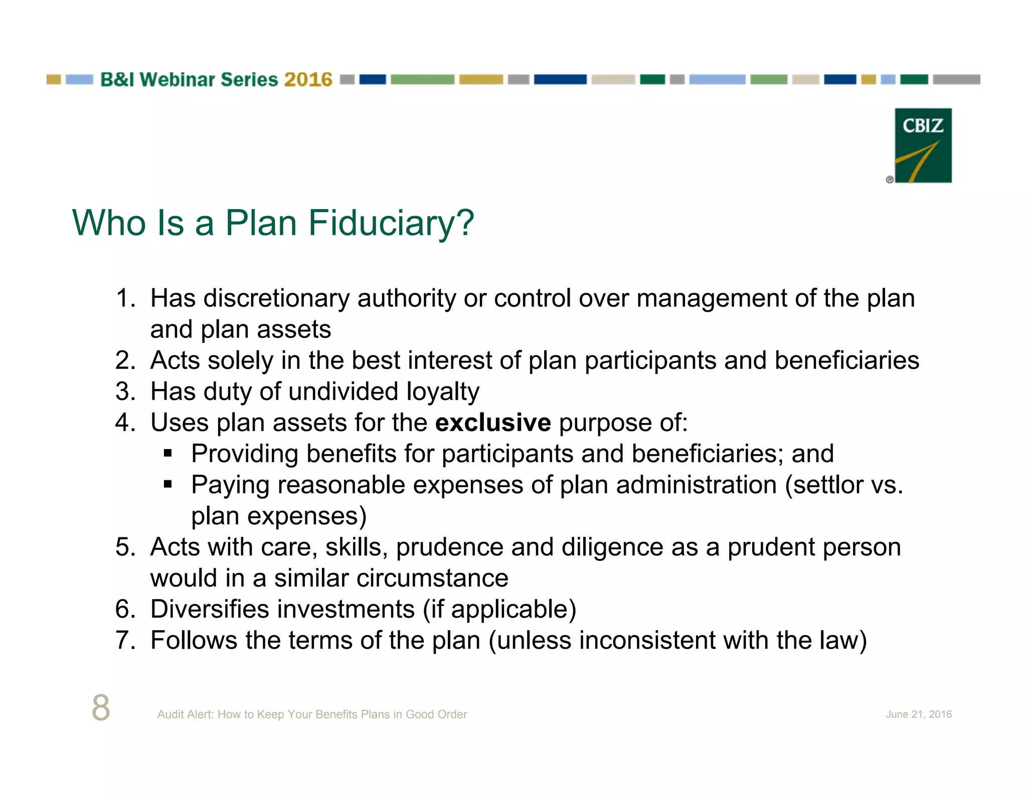 Who Is a Plan Fiduciary?
1. Has discretionary authority or control over management of the plan
and plan assets
2. Acts solely in the best interest of plan participants and beneficiaries
3. Has duty of undivided loyalty
4. Uses plan assets for the exclusive purpose of:
 Providing benefits for participants and beneficiaries; and
 Paying reasonable expenses of plan administration (settlor vs.
plan expenses)
5. Acts with care, skills, prudence and diligence as a prudent person
would in a similar circumstance
6. Diversifies investments (if applicable)
7. Follows the terms of the plan (unless inconsistent with the law)
8 Audit Alert: How to Keep Your Benefits Plans in Good Order June 21, 2016
 