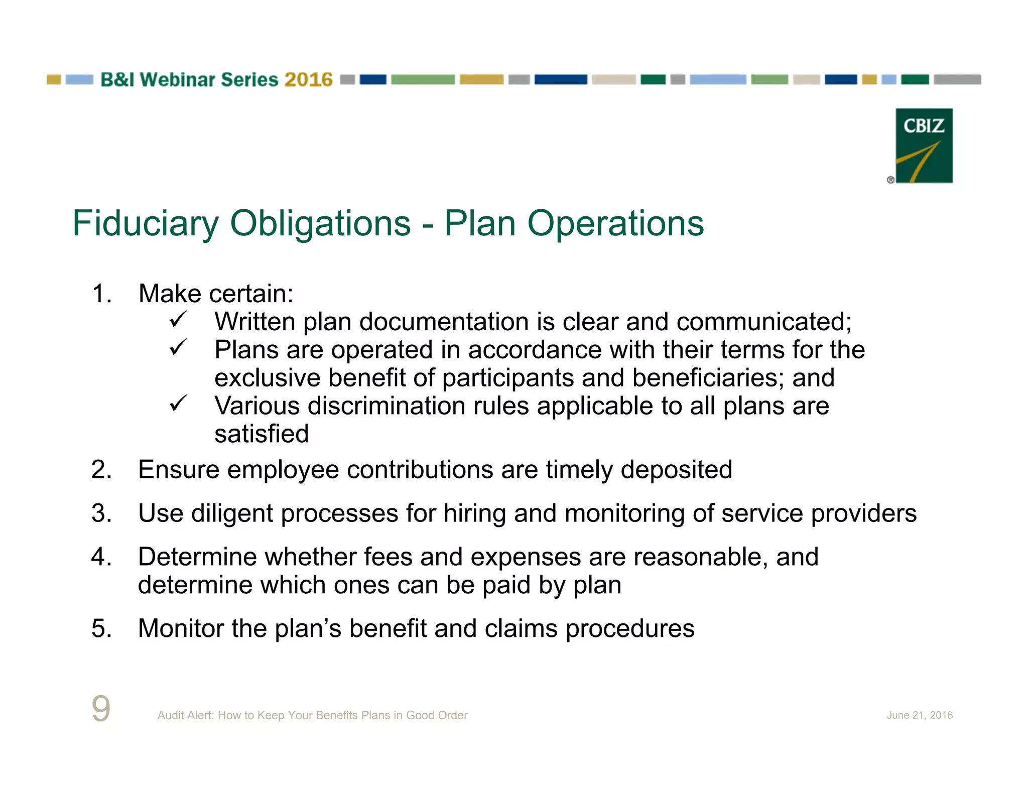 Fiduciary Obligations - Plan Operations
1. Make certain:
 Written plan documentation is clear and communicated;
 Plans are operated in accordance with their terms for the
exclusive benefit of participants and beneficiaries; and
 Various discrimination rules applicable to all plans are
satisfied
2. Ensure employee contributions are timely deposited
3. Use diligent processes for hiring and monitoring of service providers
4. Determine whether fees and expenses are reasonable, and
determine which ones can be paid by plan
5. Monitor the plan’s benefit and claims procedures
9 Audit Alert: How to Keep Your Benefits Plans in Good Order June 21, 2016
 