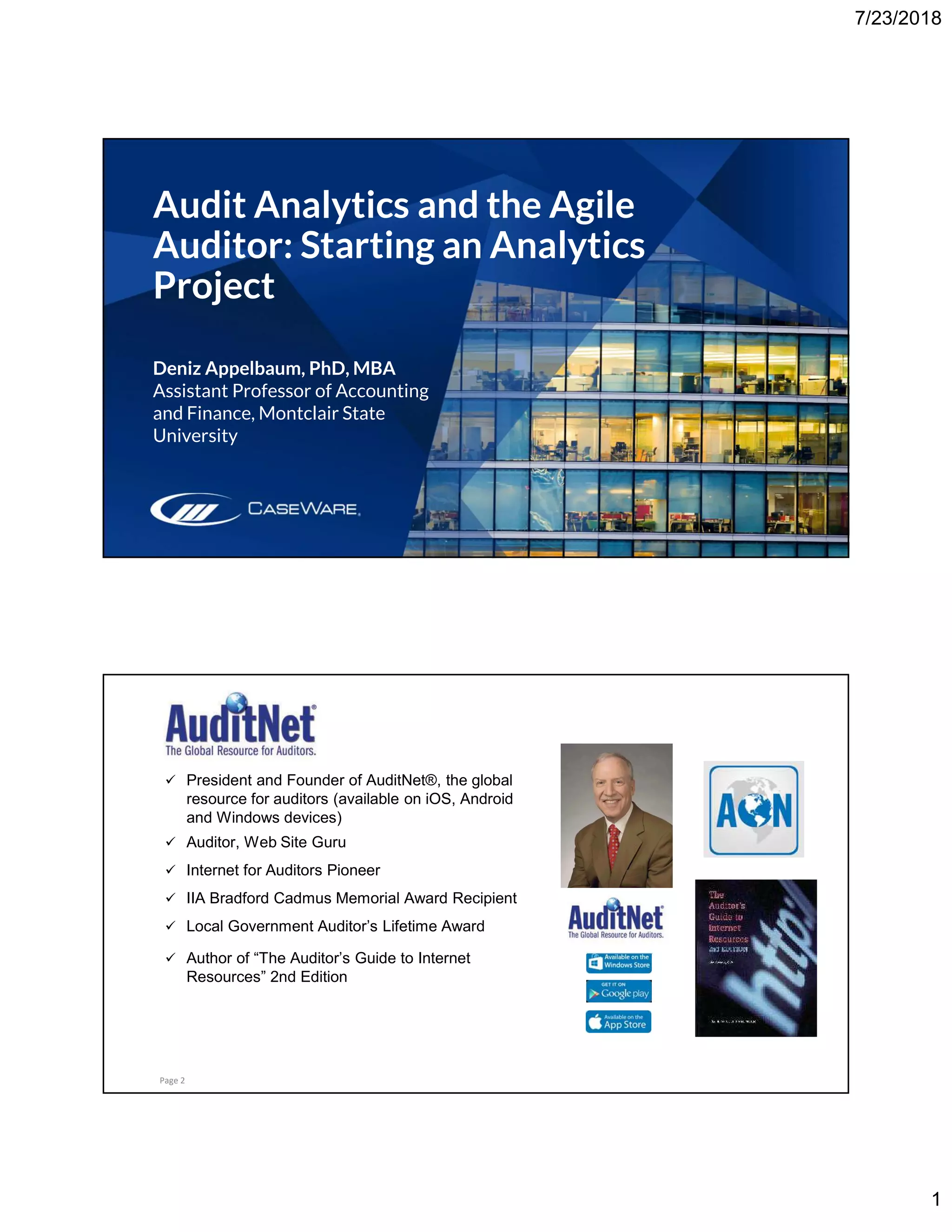 7/23/2018
1
Audit Analytics and the Agile
Auditor: Starting an Analytics
Project
Deniz Appelbaum, PhD, MBA
Assistant Professor of Accounting
and Finance, Montclair State
University
About Jim Kaplan, CIA, CFE
Page 2
 President and Founder of AuditNet®, the global
resource for auditors (available on iOS, Android
and Windows devices)
 Auditor, Web Site Guru
 Internet for Auditors Pioneer
 IIA Bradford Cadmus Memorial Award Recipient
 Local Government Auditor’s Lifetime Award
 Author of “The Auditor’s Guide to Internet
Resources” 2nd Edition
 