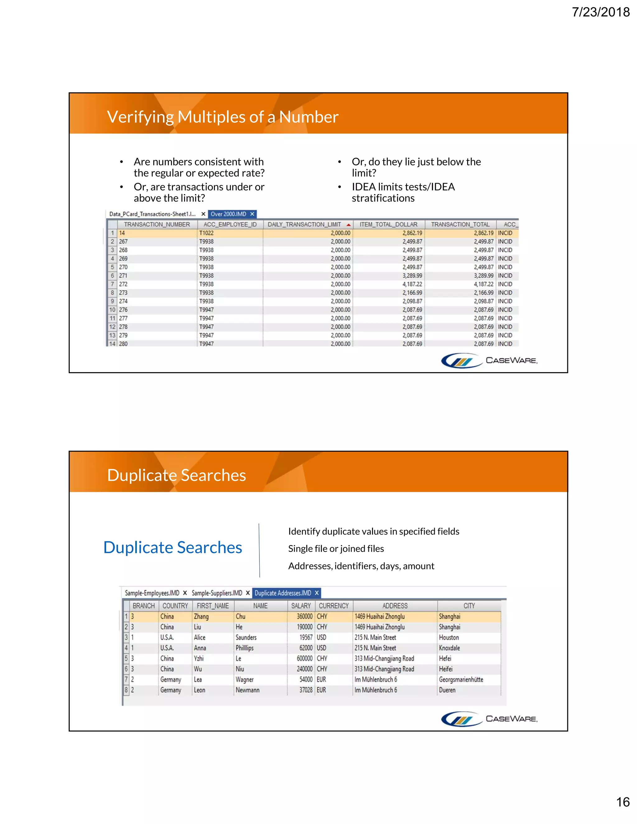 7/23/2018
16
Verifying Multiples of a Number
• Are numbers consistent with
the regular or expected rate?
• Or, are transactions under or
above the limit?
• Or, do they lie just below the
limit?
• IDEA limits tests/IDEA
stratifications
Duplicate Searches
Duplicate Searches
Identify duplicate values in specified fields
Single file or joined files
Addresses, identifiers, days, amount
 