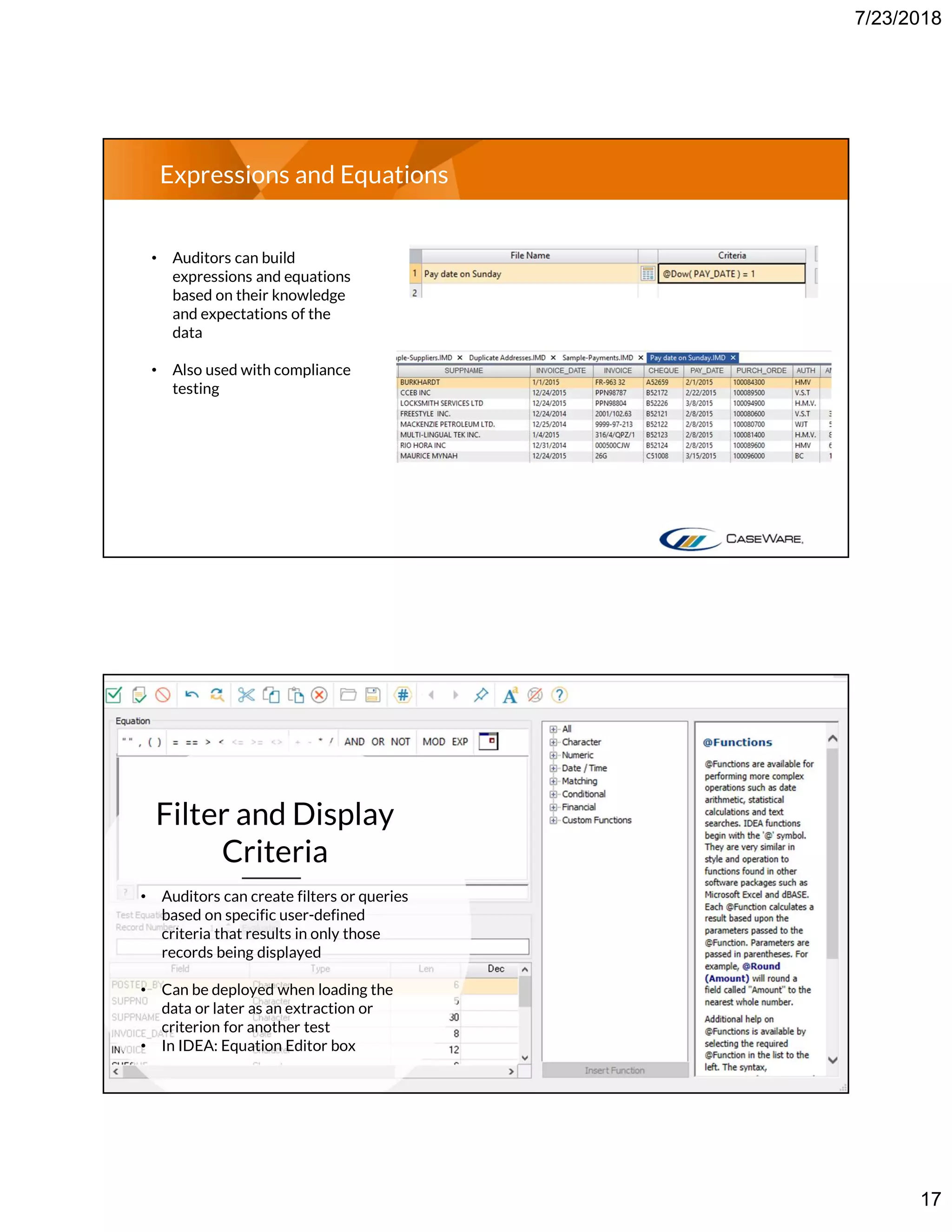 7/23/2018
17
Expressions and Equations
• Auditors can build
expressions and equations
based on their knowledge
and expectations of the
data
• Also used with compliance
testing
Filter and Display
Criteria
• Auditors can create filters or queries
based on specific user-defined
criteria that results in only those
records being displayed
• Can be deployed when loading the
data or later as an extraction or
criterion for another test
• In IDEA: Equation Editor box
 