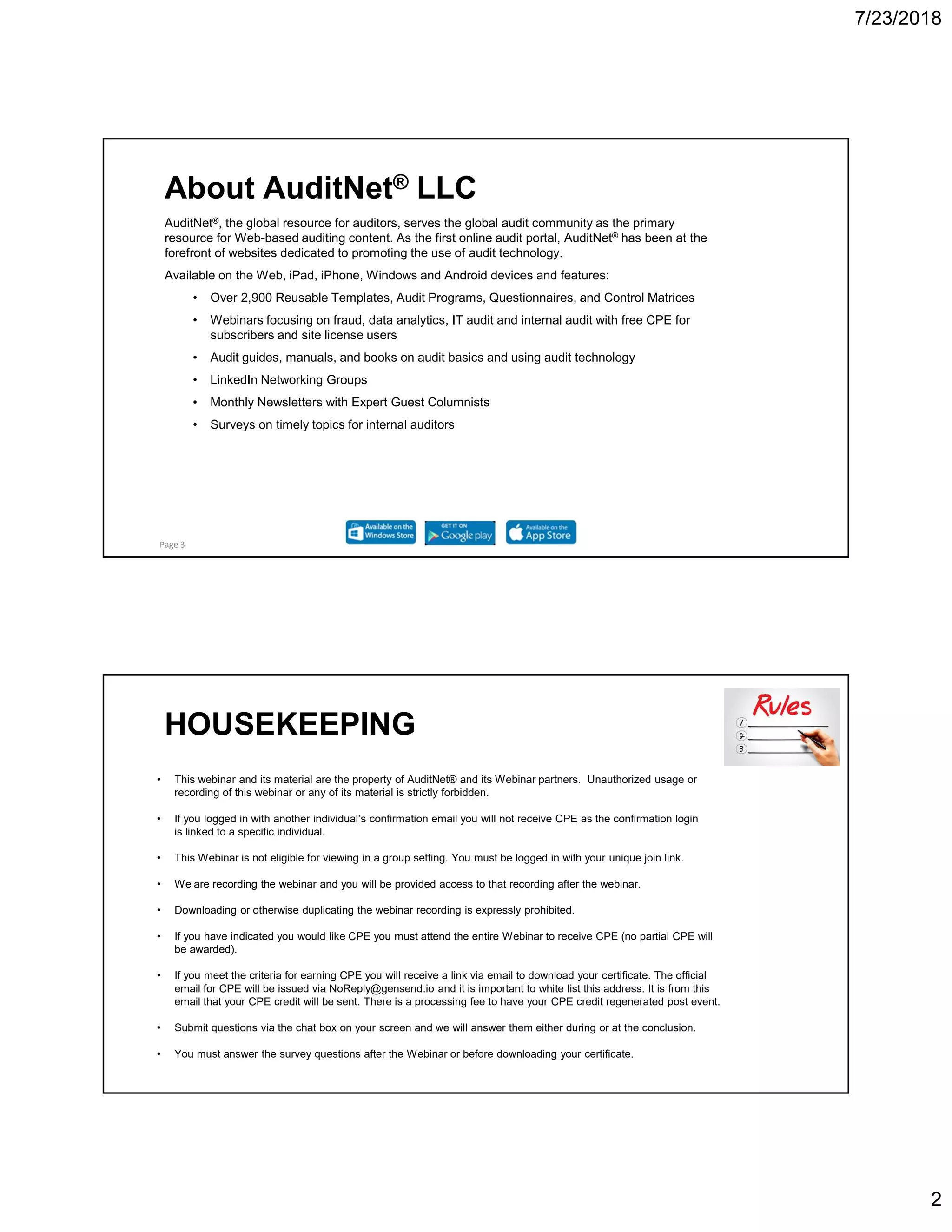 7/23/2018
2
AuditNet®, the global resource for auditors, serves the global audit community as the primary
resource for Web-based auditing content. As the first online audit portal, AuditNet® has been at the
forefront of websites dedicated to promoting the use of audit technology.
Available on the Web, iPad, iPhone, Windows and Android devices and features:
• Over 2,900 Reusable Templates, Audit Programs, Questionnaires, and Control Matrices
• Webinars focusing on fraud, data analytics, IT audit and internal audit with free CPE for
subscribers and site license users
• Audit guides, manuals, and books on audit basics and using audit technology
• LinkedIn Networking Groups
• Monthly Newsletters with Expert Guest Columnists
• Surveys on timely topics for internal auditors
Page 3
About AuditNet® LLC
HOUSEKEEPING
• This webinar and its material are the property of AuditNet® and its Webinar partners. Unauthorized usage or
recording of this webinar or any of its material is strictly forbidden.
• If you logged in with another individual’s confirmation email you will not receive CPE as the confirmation login
is linked to a specific individual.
• This Webinar is not eligible for viewing in a group setting. You must be logged in with your unique join link.
• We are recording the webinar and you will be provided access to that recording after the webinar.
• Downloading or otherwise duplicating the webinar recording is expressly prohibited.
• If you have indicated you would like CPE you must attend the entire Webinar to receive CPE (no partial CPE will
be awarded).
• If you meet the criteria for earning CPE you will receive a link via email to download your certificate. The official
email for CPE will be issued via NoReply@gensend.io and it is important to white list this address. It is from this
email that your CPE credit will be sent. There is a processing fee to have your CPE credit regenerated post event.
• Submit questions via the chat box on your screen and we will answer them either during or at the conclusion.
• You must answer the survey questions after the Webinar or before downloading your certificate.
 