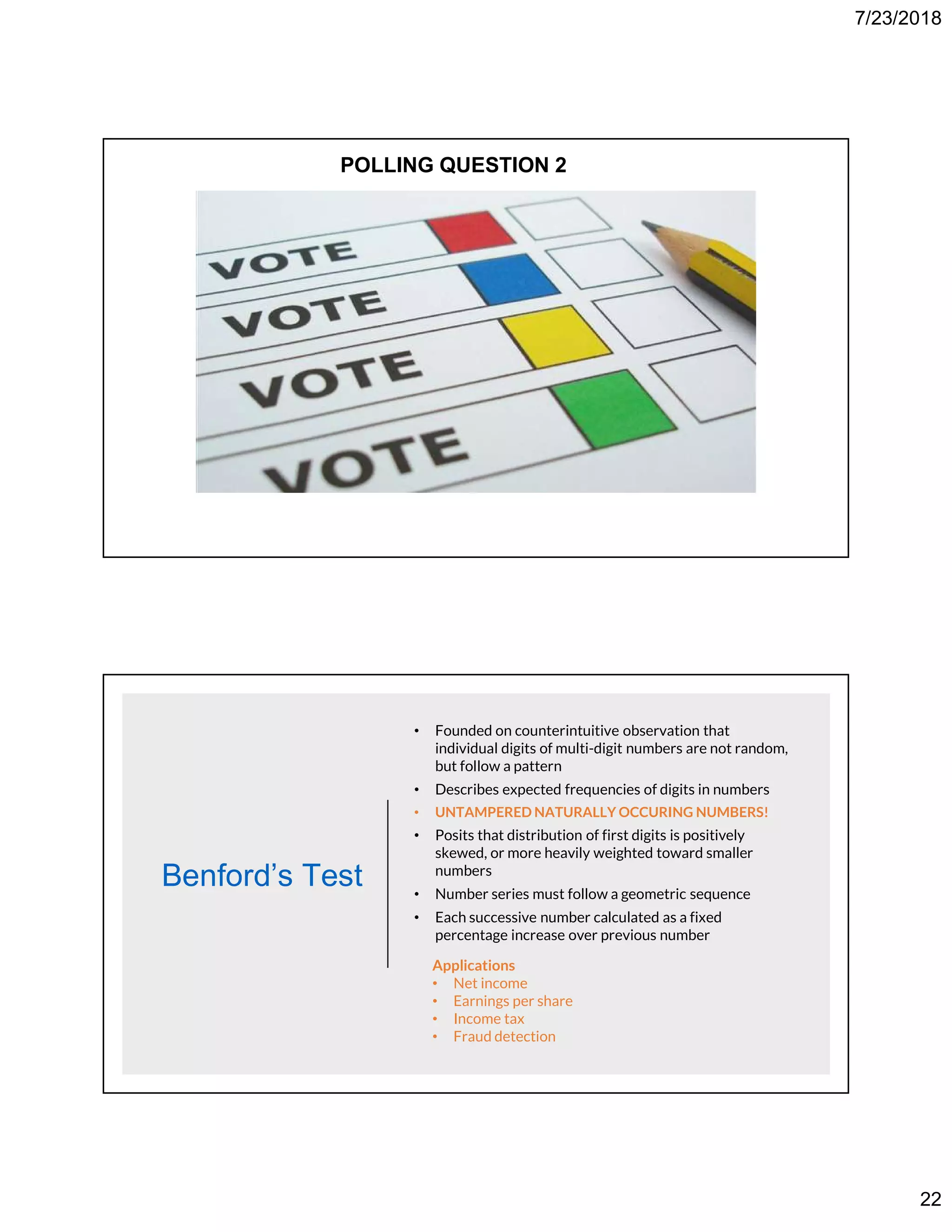 7/23/2018
22
POLLING QUESTION 2
Benford’s Test
• Founded on counterintuitive observation that
individual digits of multi-digit numbers are not random,
but follow a pattern
• Describes expected frequencies of digits in numbers
• UNTAMPERED NATURALLY OCCURING NUMBERS!
• Posits that distribution of first digits is positively
skewed, or more heavily weighted toward smaller
numbers
• Number series must follow a geometric sequence
• Each successive number calculated as a fixed
percentage increase over previous number
Applications
• Net income
• Earnings per share
• Income tax
• Fraud detection
 