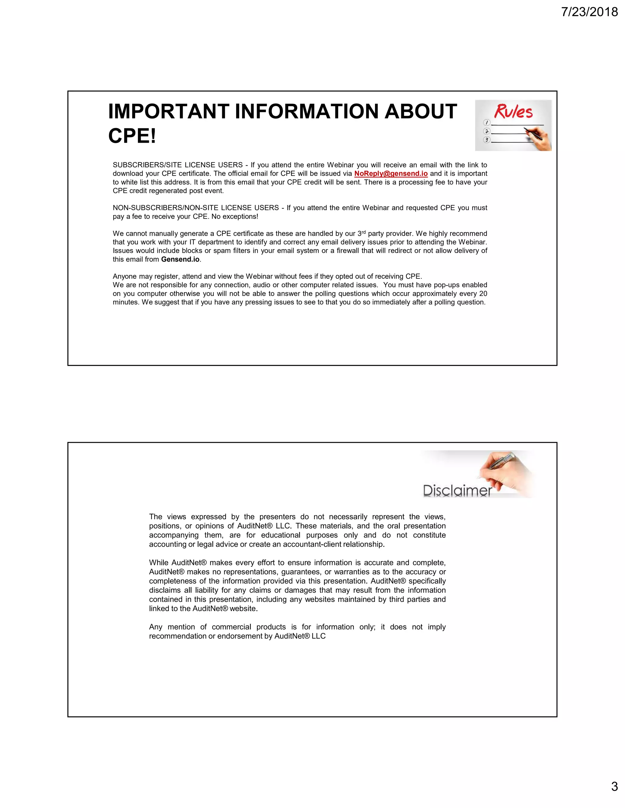 7/23/2018
3
IMPORTANT INFORMATION ABOUT
CPE!
SUBSCRIBERS/SITE LICENSE USERS - If you attend the entire Webinar you will receive an email with the link to
download your CPE certificate. The official email for CPE will be issued via NoReply@gensend.io and it is important
to white list this address. It is from this email that your CPE credit will be sent. There is a processing fee to have your
CPE credit regenerated post event.
NON-SUBSCRIBERS/NON-SITE LICENSE USERS - If you attend the entire Webinar and requested CPE you must
pay a fee to receive your CPE. No exceptions!
We cannot manually generate a CPE certificate as these are handled by our 3rd party provider. We highly recommend
that you work with your IT department to identify and correct any email delivery issues prior to attending the Webinar.
Issues would include blocks or spam filters in your email system or a firewall that will redirect or not allow delivery of
this email from Gensend.io.
Anyone may register, attend and view the Webinar without fees if they opted out of receiving CPE.
We are not responsible for any connection, audio or other computer related issues. You must have pop-ups enabled
on you computer otherwise you will not be able to answer the polling questions which occur approximately every 20
minutes. We suggest that if you have any pressing issues to see to that you do so immediately after a polling question.
The views expressed by the presenters do not necessarily represent the views,
positions, or opinions of AuditNet® LLC. These materials, and the oral presentation
accompanying them, are for educational purposes only and do not constitute
accounting or legal advice or create an accountant-client relationship.
While AuditNet® makes every effort to ensure information is accurate and complete,
AuditNet® makes no representations, guarantees, or warranties as to the accuracy or
completeness of the information provided via this presentation. AuditNet® specifically
disclaims all liability for any claims or damages that may result from the information
contained in this presentation, including any websites maintained by third parties and
linked to the AuditNet® website.
Any mention of commercial products is for information only; it does not imply
recommendation or endorsement by AuditNet® LLC
 