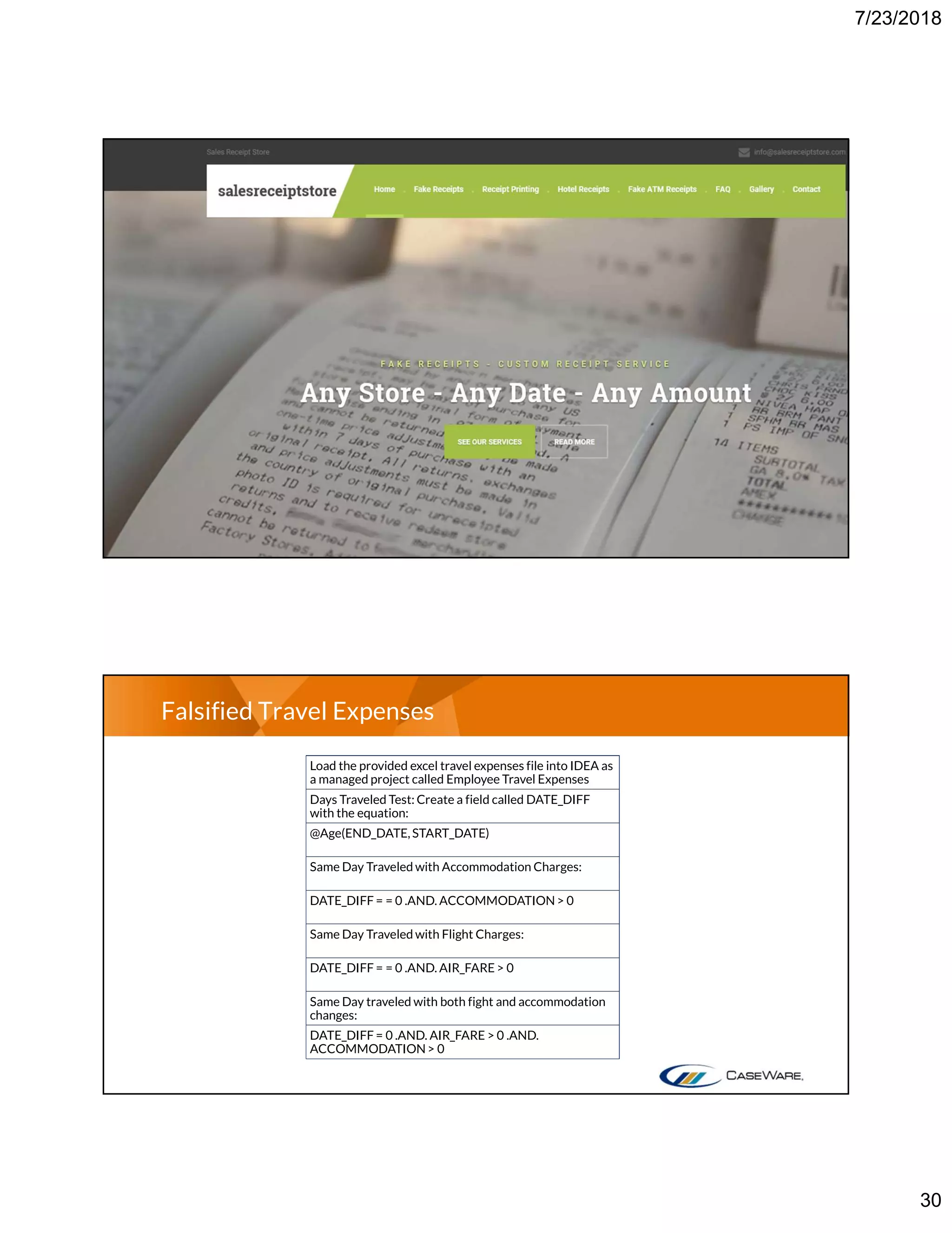 7/23/2018
30
Falsified Travel Expenses
Load the provided excel travel expenses file into IDEA as
a managed project called Employee Travel Expenses
Days Traveled Test: Create a field called DATE_DIFF
with the equation:
@Age(END_DATE,START_DATE)
Same Day Traveled with Accommodation Charges:
DATE_DIFF = = 0 .AND. ACCOMMODATION> 0
Same Day Traveled with Flight Charges:
DATE_DIFF = = 0 .AND. AIR_FARE> 0
Same Day traveled with both fight and accommodation
changes:
DATE_DIFF = 0 .AND. AIR_FARE > 0 .AND.
ACCOMMODATION> 0
 