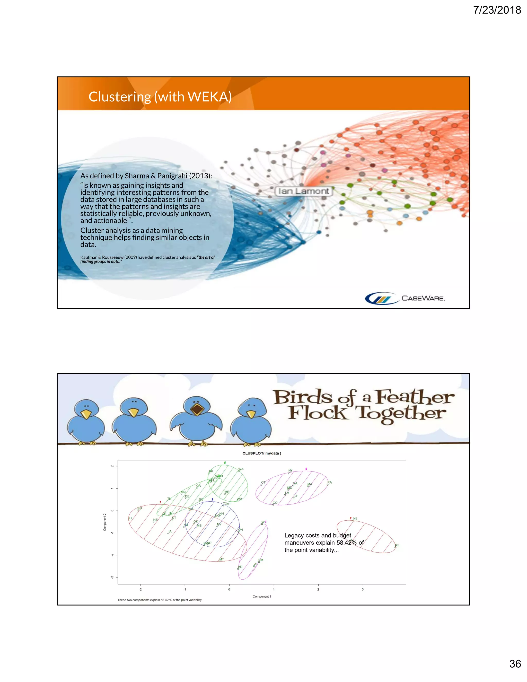 7/23/2018
36
Clustering (with WEKA)
As defined by Sharma & Panigrahi (2013):
“is known as gaining insights and
identifying interesting patterns from the
data stored in large databases in such a
way that the patterns and insights are
statistically reliable, previously unknown,
and actionable “.
Cluster analysis as a data mining
technique helps finding similar objects in
data.
Kaufman & Rousseeuw (2009) have defined clusteranalysis as ”theart of
findinggroups in data.”
Legacy costs and budget
maneuvers explain 58.42% of
the point variability...
 