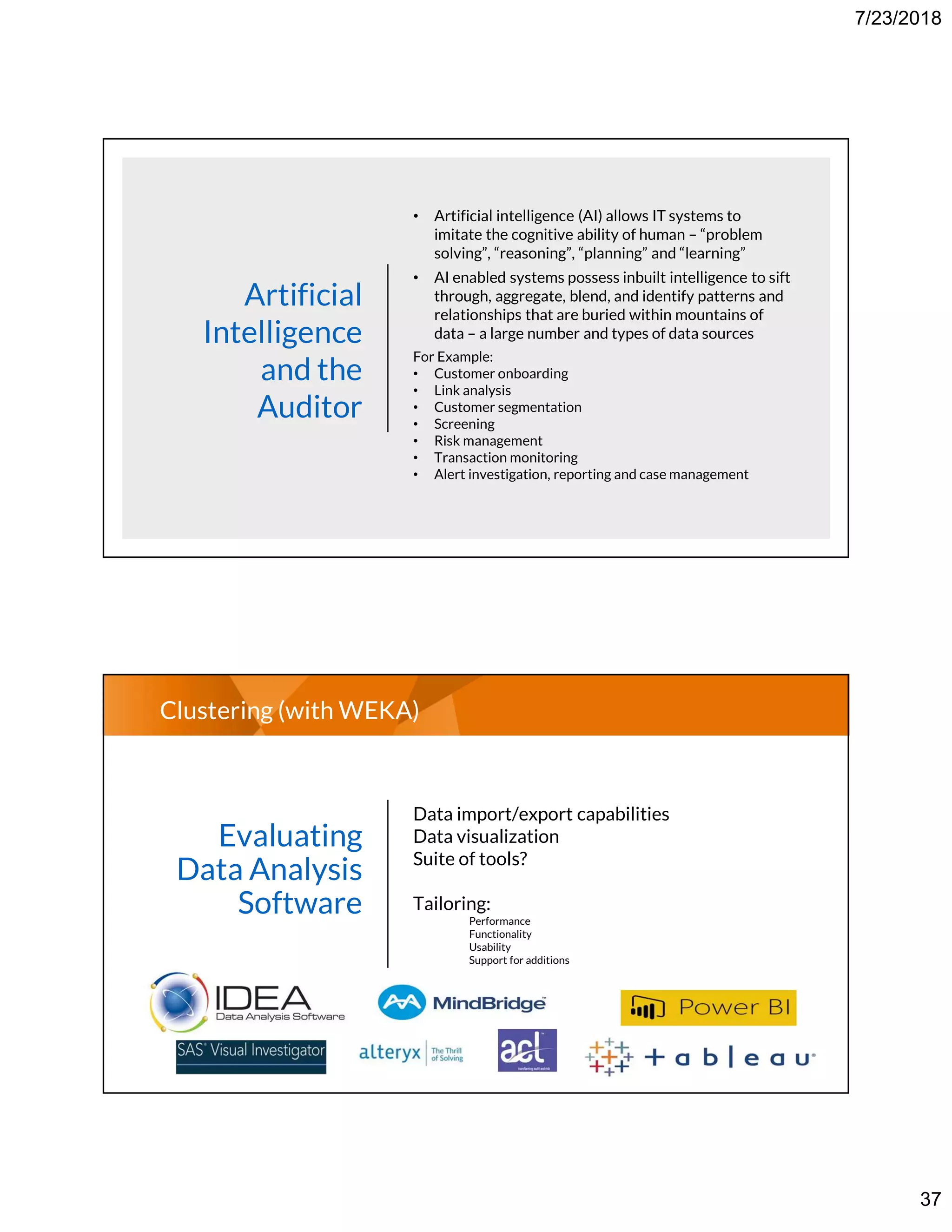 7/23/2018
37
Artificial
Intelligence
and the
Auditor
• Artificial intelligence (AI) allows IT systems to
imitate the cognitive ability of human – “problem
solving”, “reasoning”, “planning” and “learning”
• AI enabled systems possess inbuilt intelligence to sift
through, aggregate, blend, and identify patterns and
relationships that are buried within mountains of
data – a large number and types of data sources
For Example:
• Customer onboarding
• Link analysis
• Customer segmentation
• Screening
• Risk management
• Transaction monitoring
• Alert investigation, reporting and case management
Clustering (with WEKA)
Evaluating
Data Analysis
Software
Data import/export capabilities
Data visualization
Suite of tools?
Tailoring:
Performance
Functionality
Usability
Support for additions
 