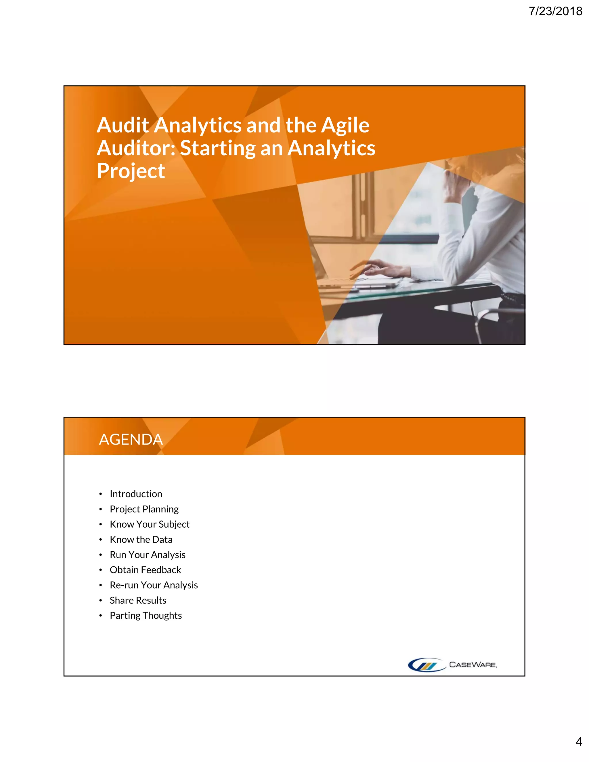 7/23/2018
4
Audit Analytics and the Agile
Auditor: Starting an Analytics
Project
• Introduction
• Project Planning
• Know Your Subject
• Know the Data
• Run Your Analysis
• Obtain Feedback
• Re-run Your Analysis
• Share Results
• Parting Thoughts
AGENDA
 