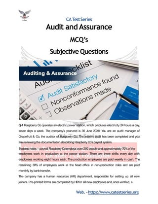 CATestSeries
Audit andAssurance
MCQ’s
Subjective Questions
Q-1 Raspberry Co operates an electric power station, which produces electricity 24 hours a day,
seven days a week. The company’s year-end is 30 June 20X8. You are an audit manager of
Grapefruit & Co, the auditor of Raspberry Co. The interim audit has been completed and you
are reviewing the documentation describing Raspberry Co’spayrollsystem.
Systems notes – payroll Raspberry Coemploys over 250 people and approximately 70%of the
employees work in production at the power station. There are three shifts every day with
employees working eight hours each. The production employees are paid weekly in cash. The
remaining 30% of employees work at the head office in non-production roles and are paid
monthly by banktransfer.
The company has a human resources (HR) department, responsible for setting up all new
joiners. Pre-printed forms are completed by HRfor all new employees and, onceverified, a
Web. -https://www.catestseries.org
 