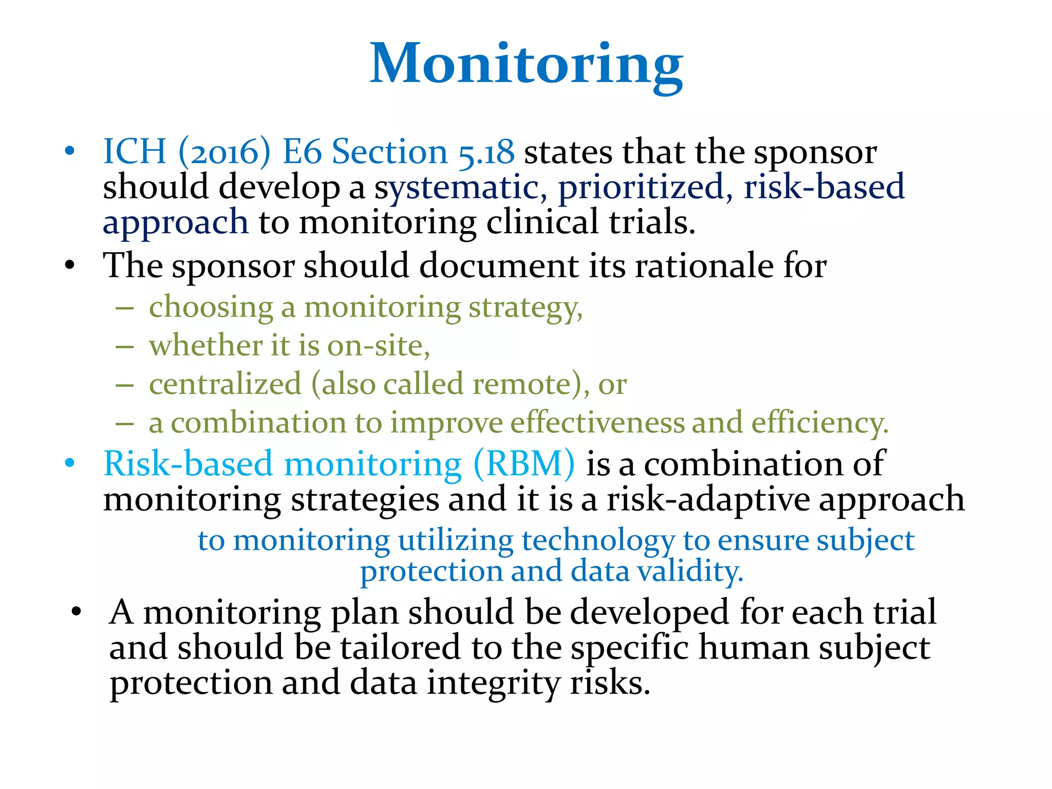 Monitoring
• ICH (2016) E6 Section 5.18 states that the sponsor
should develop a systematic, prioritized, risk-based
approach to monitoring clinical trials.
• The sponsor should document its rationale for
– choosing a monitoring strategy,
– whether it is on-site,
– centralized (also called remote), or
– a combination to improve effectiveness and efficiency.
• Risk-based monitoring (RBM) is a combination of
monitoring strategies and it is a risk-adaptive approach
to monitoring utilizing technology to ensure subject
protection and data validity.
• A monitoring plan should be developed for each trial
and should be tailored to the specific human subject
protection and data integrity risks.
 