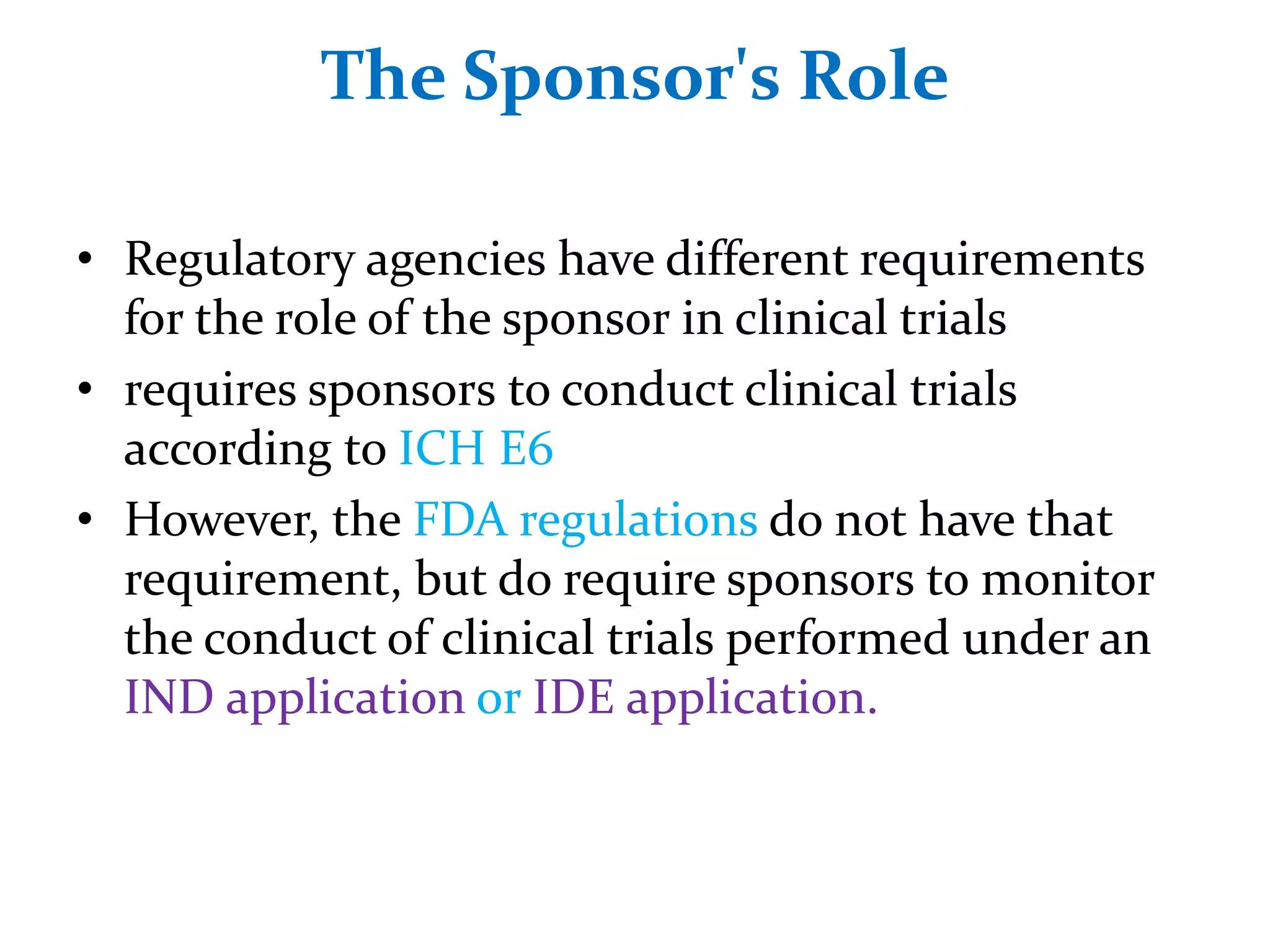 The Sponsor's Role
• Regulatory agencies have different requirements
for the role of the sponsor in clinical trials
• requires sponsors to conduct clinical trials
according to ICH E6
• However, the FDA regulations do not have that
requirement, but do require sponsors to monitor
the conduct of clinical trials performed under an
IND application or IDE application.
 