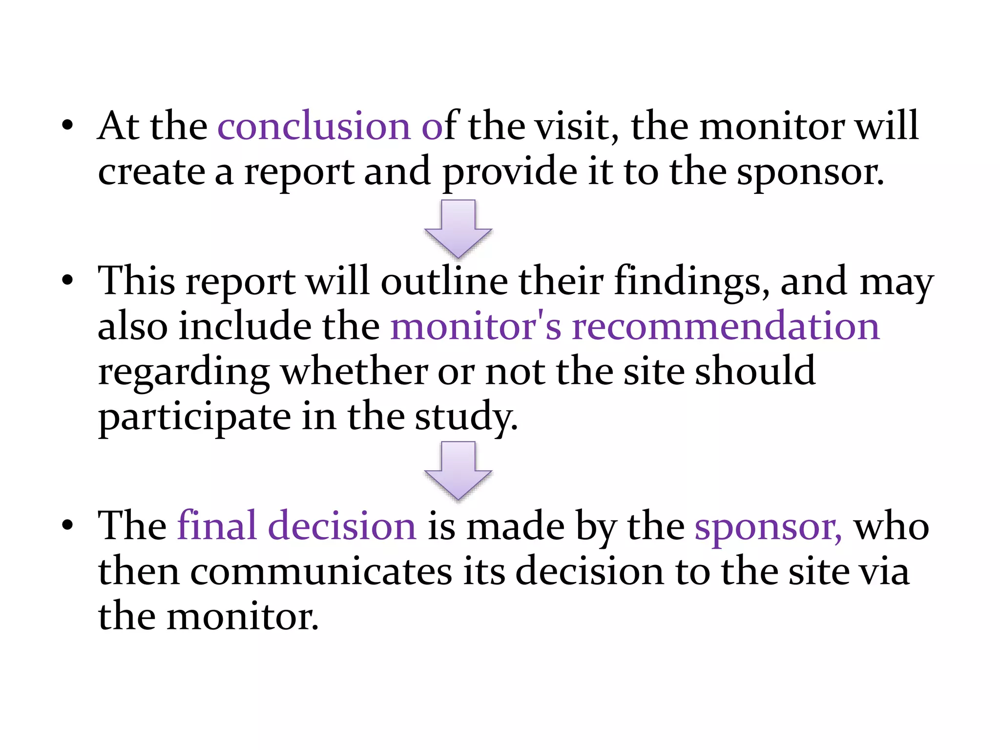 • At the conclusion of the visit, the monitor will
create a report and provide it to the sponsor.
• This report will outline their findings, and may
also include the monitor's recommendation
regarding whether or not the site should
participate in the study.
• The final decision is made by the sponsor, who
then communicates its decision to the site via
the monitor.
 
