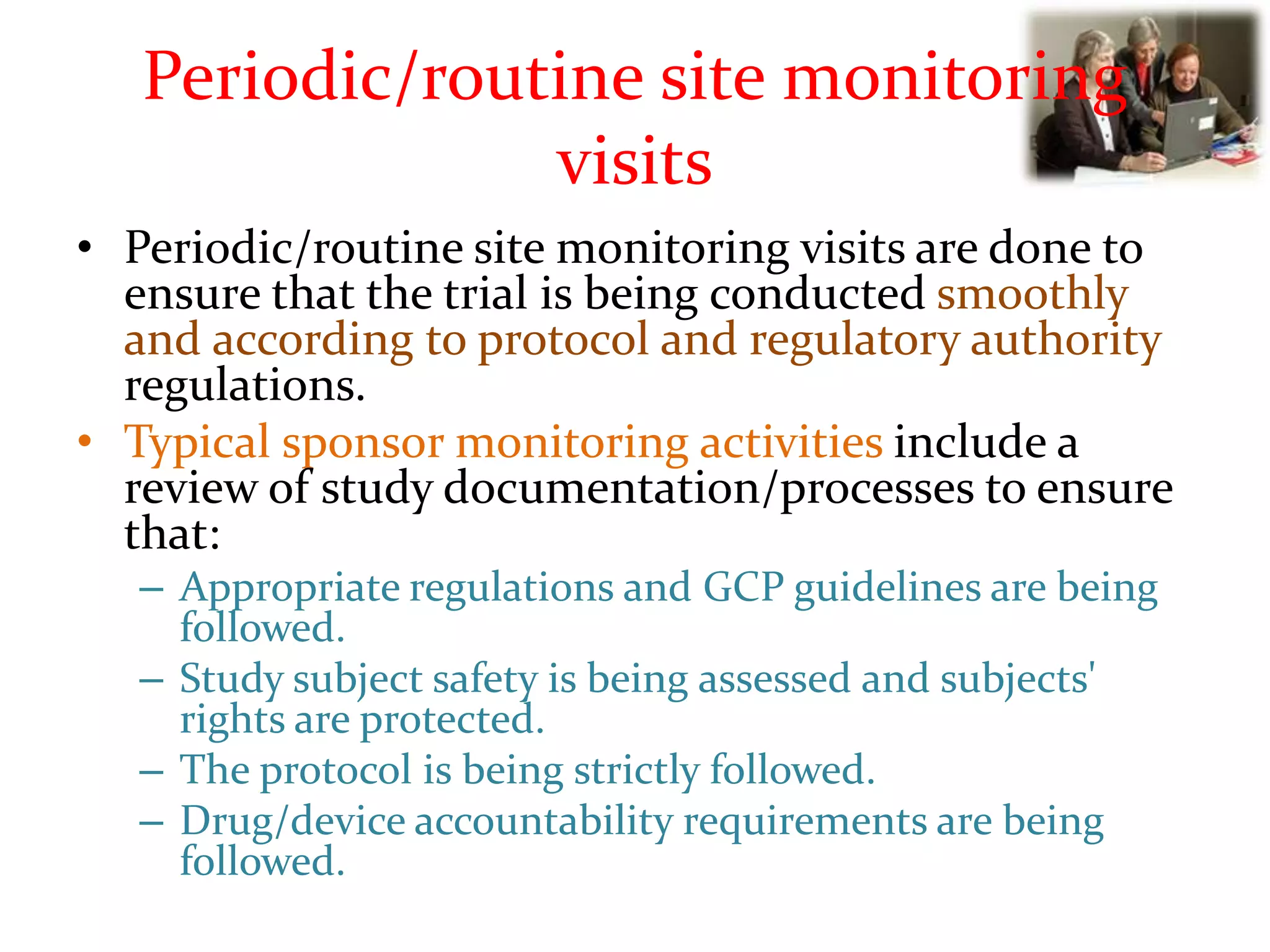 Periodic/routine site monitoring
visits
• Periodic/routine site monitoring visits are done to
ensure that the trial is being conducted smoothly
and according to protocol and regulatory authority
regulations.
• Typical sponsor monitoring activities include a
review of study documentation/processes to ensure
that:
– Appropriate regulations and GCP guidelines are being
followed.
– Study subject safety is being assessed and subjects'
rights are protected.
– The protocol is being strictly followed.
– Drug/device accountability requirements are being
followed.
 