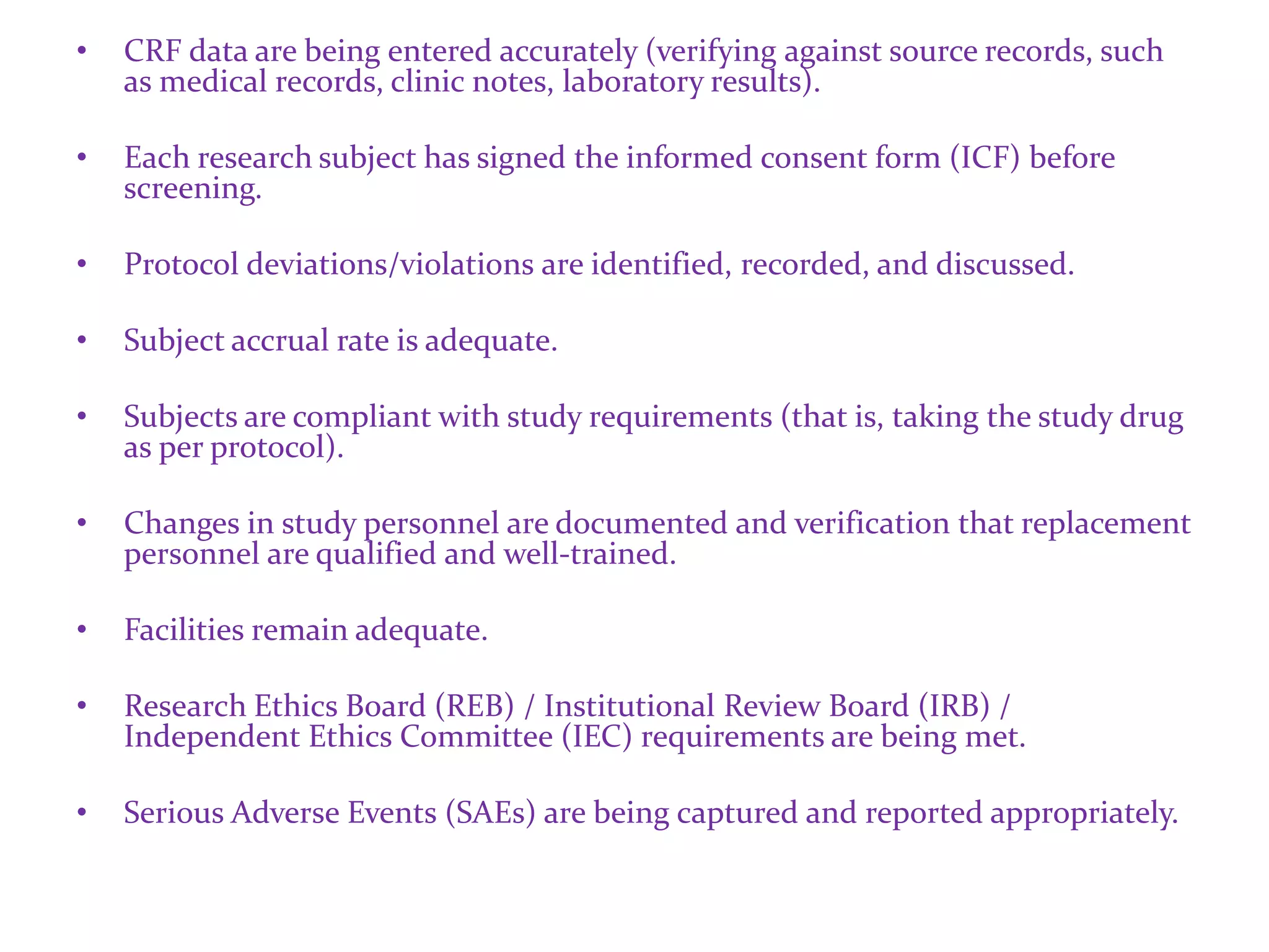 • CRF data are being entered accurately (verifying against source records, such
as medical records, clinic notes, laboratory results).
• Each research subject has signed the informed consent form (ICF) before
screening.
• Protocol deviations/violations are identified, recorded, and discussed.
• Subject accrual rate is adequate.
• Subjects are compliant with study requirements (that is, taking the study drug
as per protocol).
• Changes in study personnel are documented and verification that replacement
personnel are qualified and well-trained.
• Facilities remain adequate.
• Research Ethics Board (REB) / Institutional Review Board (IRB) /
Independent Ethics Committee (IEC) requirements are being met.
• Serious Adverse Events (SAEs) are being captured and reported appropriately.
 