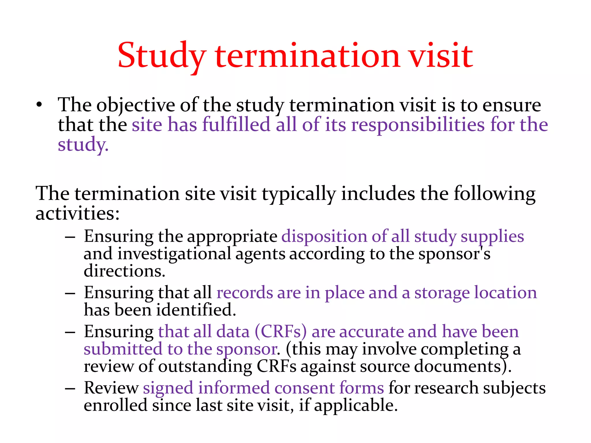 Study termination visit
• The objective of the study termination visit is to ensure
that the site has fulfilled all of its responsibilities for the
study.
The termination site visit typically includes the following
activities:
– Ensuring the appropriate disposition of all study supplies
and investigational agents according to the sponsor's
directions.
– Ensuring that all records are in place and a storage location
has been identified.
– Ensuring that all data (CRFs) are accurate and have been
submitted to the sponsor. (this may involve completing a
review of outstanding CRFs against source documents).
– Review signed informed consent forms for research subjects
enrolled since last site visit, if applicable.
 