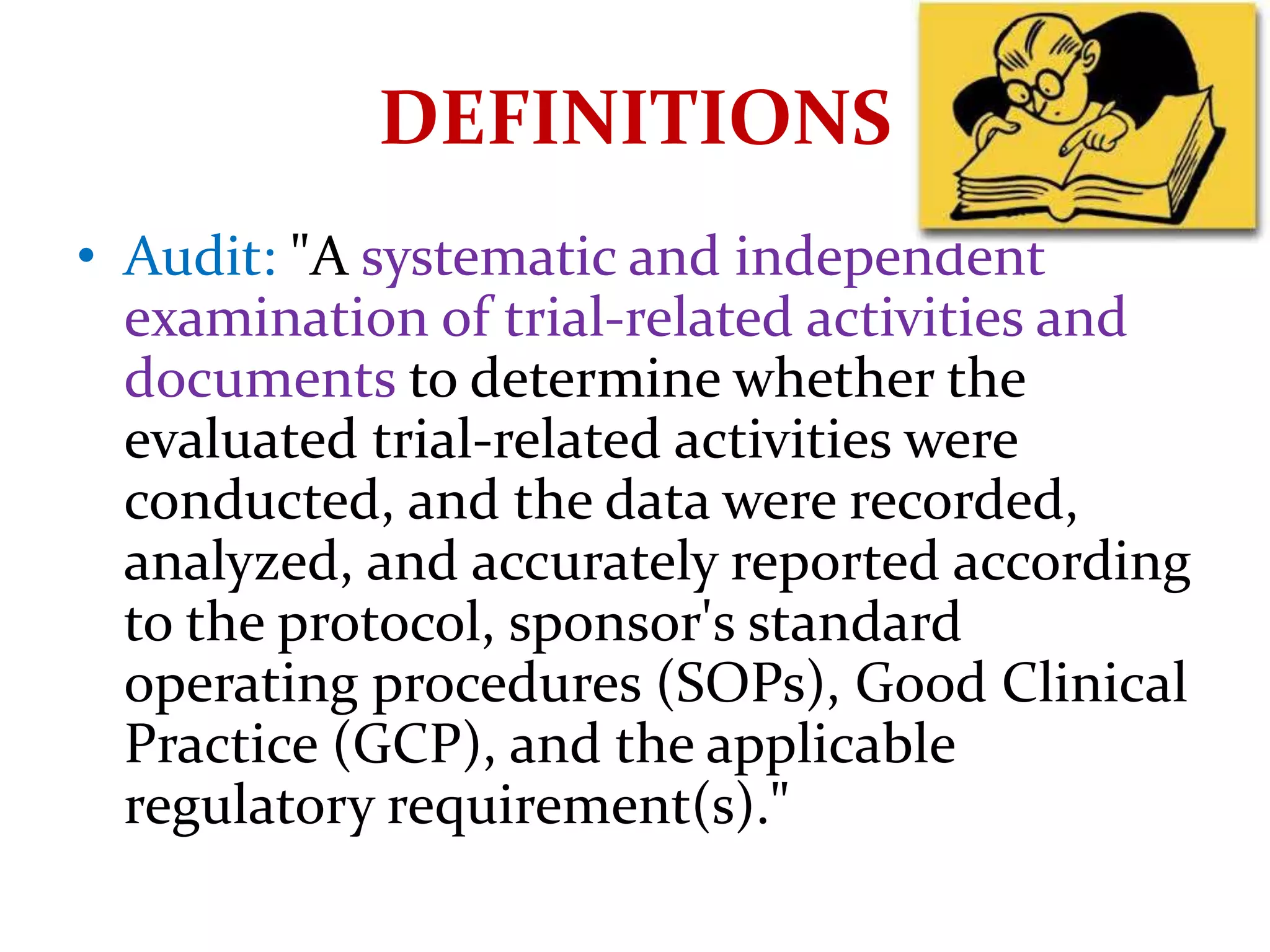 DEFINITIONS
• Audit: "A systematic and independent
examination of trial-related activities and
documents to determine whether the
evaluated trial-related activities were
conducted, and the data were recorded,
analyzed, and accurately reported according
to the protocol, sponsor's standard
operating procedures (SOPs), Good Clinical
Practice (GCP), and the applicable
regulatory requirement(s)."
 