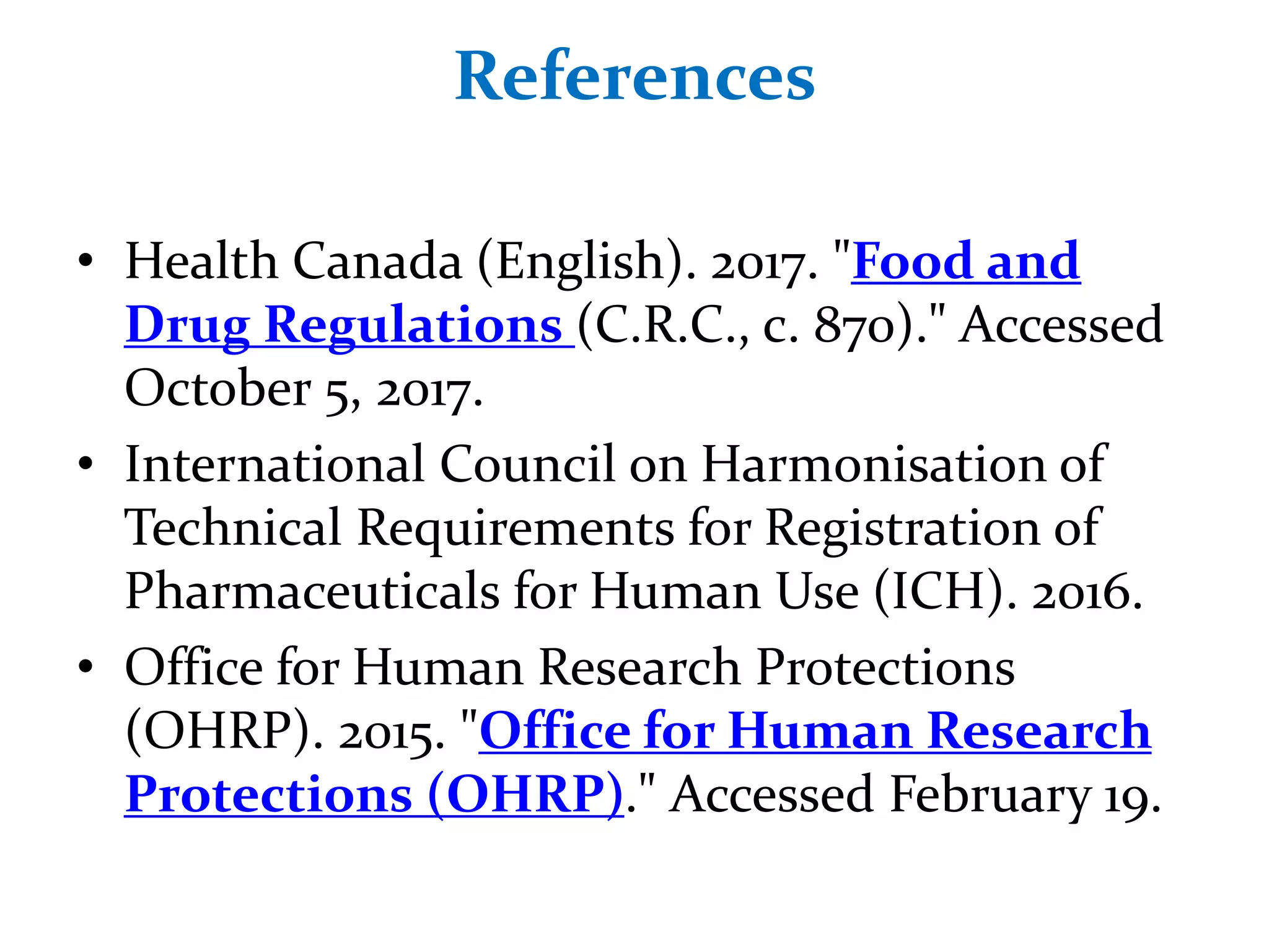 References
• Health Canada (English). 2017. "Food and
Drug Regulations (C.R.C., c. 870)." Accessed
October 5, 2017.
• International Council on Harmonisation of
Technical Requirements for Registration of
Pharmaceuticals for Human Use (ICH). 2016.
• Office for Human Research Protections
(OHRP). 2015. "Office for Human Research
Protections (OHRP)." Accessed February 19.
 