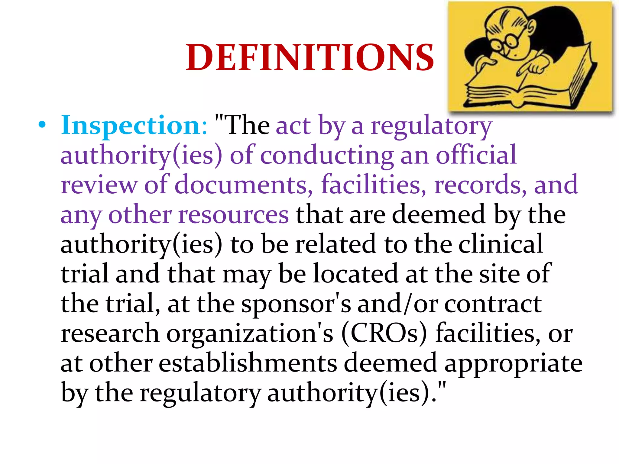 • Inspection: "The act by a regulatory
authority(ies) of conducting an official
review of documents, facilities, records, and
any other resources that are deemed by the
authority(ies) to be related to the clinical
trial and that may be located at the site of
the trial, at the sponsor's and/or contract
research organization's (CROs) facilities, or
at other establishments deemed appropriate
by the regulatory authority(ies)."
DEFINITIONS
 