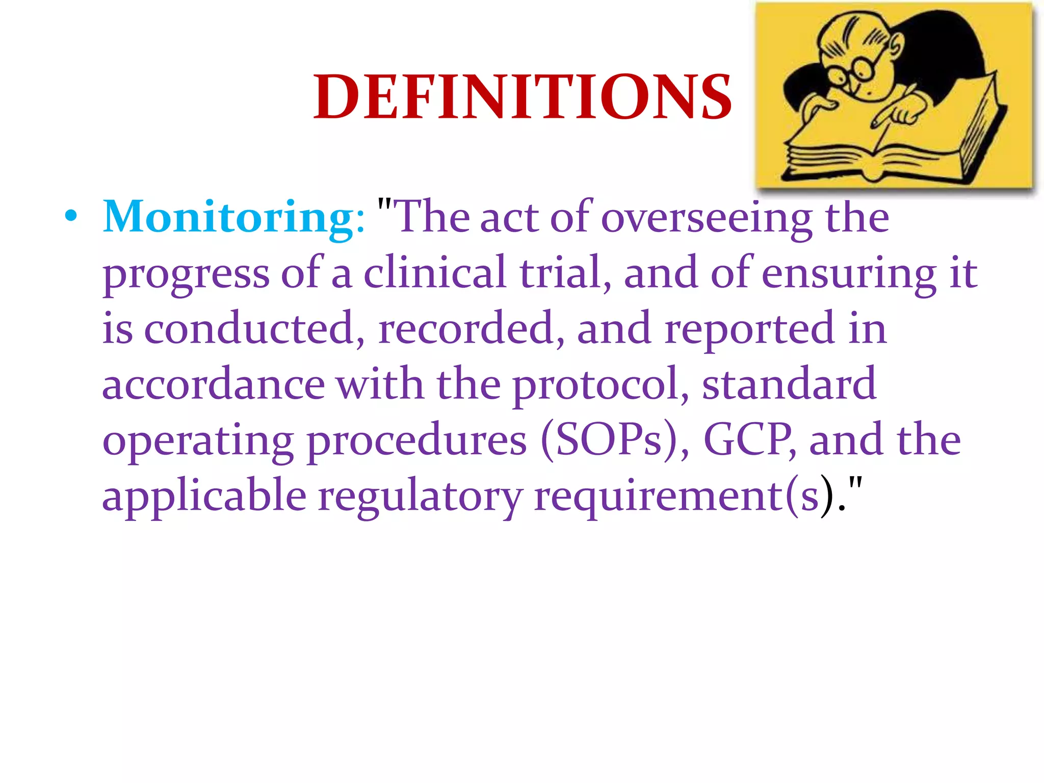 • Monitoring: "The act of overseeing the
progress of a clinical trial, and of ensuring it
is conducted, recorded, and reported in
accordance with the protocol, standard
operating procedures (SOPs), GCP, and the
applicable regulatory requirement(s)."
DEFINITIONS
 