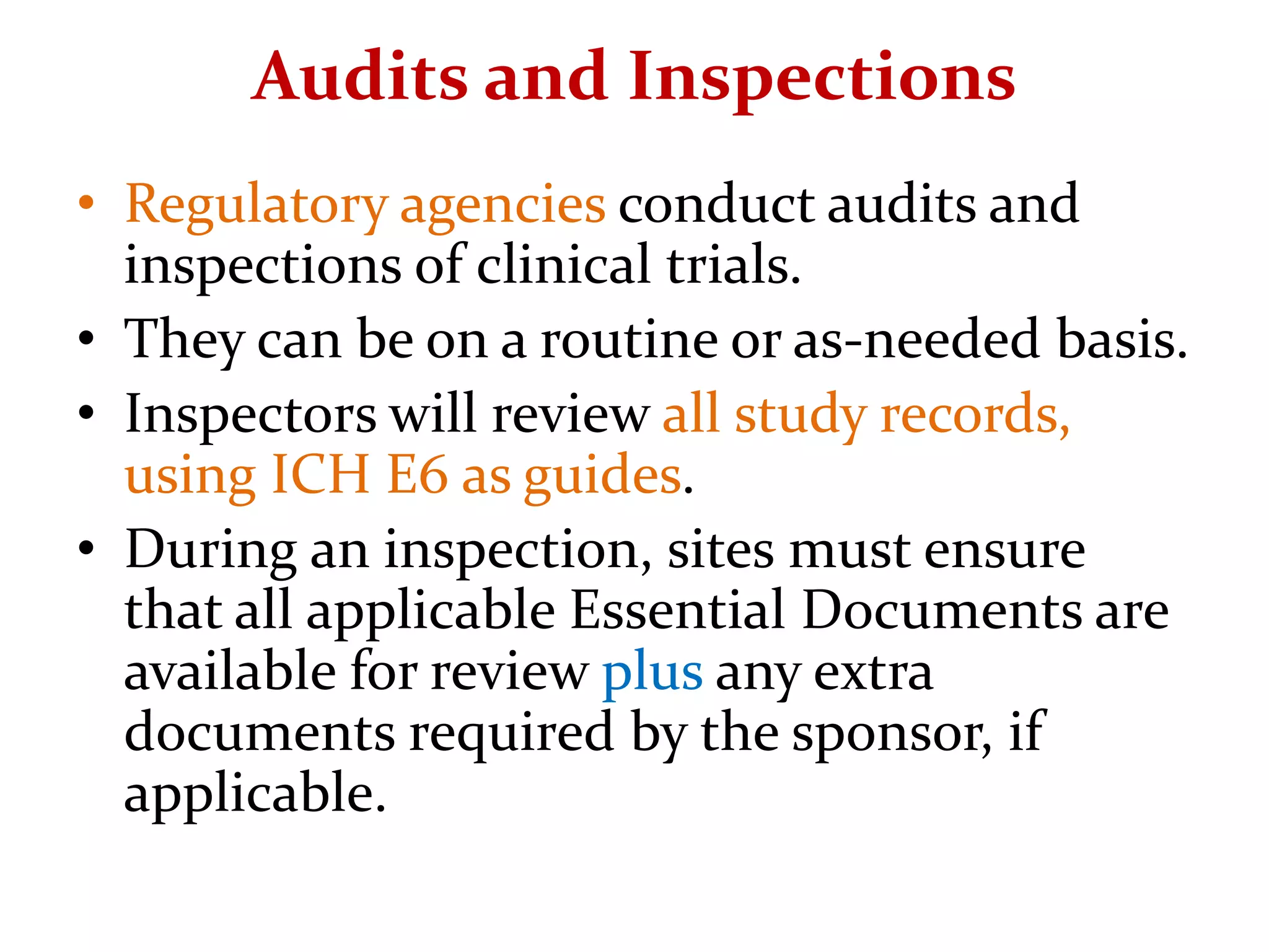 Audits and Inspections
• Regulatory agencies conduct audits and
inspections of clinical trials.
• They can be on a routine or as-needed basis.
• Inspectors will review all study records,
using ICH E6 as guides.
• During an inspection, sites must ensure
that all applicable Essential Documents are
available for review plus any extra
documents required by the sponsor, if
applicable.
 