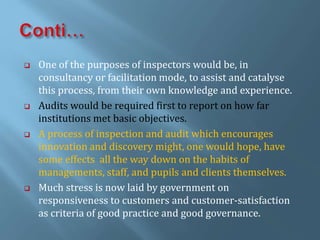  One of the purposes of inspectors would be, in
consultancy or facilitation mode, to assist and catalyse
this process, from their own knowledge and experience.
 Audits would be required first to report on how far
institutions met basic objectives.
 A process of inspection and audit which encourages
innovation and discovery might, one would hope, have
some effects all the way down on the habits of
managements, staff, and pupils and clients themselves.
 Much stress is now laid by government on
responsiveness to customers and customer-satisfaction
as criteria of good practice and good governance.
 