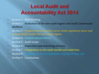  Section 1 - Main Finding.
 Section 2 - Evaluation of the new audit regime and Audit Commission
abolition.
 Section 3 - Fragmentation of public sector audit regulatory space and
accountability under the new audit regime.
 Section 4 - Auditor independence.
 Section 5 - Audit scope.
 Section 6 - Inspection and improving services.
 Section 7 - Competition in the audit market and audit fees.
 Section 8 - Implications for accountability and democracy, and
 Section 9 - Conclusions.
 