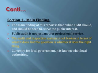 Section 1 - Main Finding-
 The main finding of this report is that public audit should,
and should be seen to, serve the public interest.
 Public audit is not just another professional service.
 The audit and inspection system is not broken in terms of
what it does, but the question is whether it does the right
thing.
 Currently, for local government, it is known what local
authorities.
 