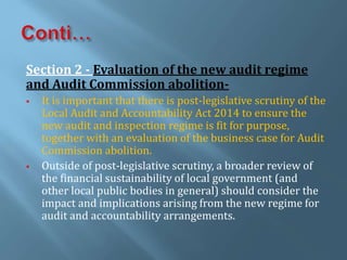Section 2 - Evaluation of the new audit regime
and Audit Commission abolition-
 It is important that there is post-legislative scrutiny of the
Local Audit and Accountability Act 2014 to ensure the
new audit and inspection regime is fit for purpose,
together with an evaluation of the business case for Audit
Commission abolition.
 Outside of post-legislative scrutiny, a broader review of
the financial sustainability of local government (and
other local public bodies in general) should consider the
impact and implications arising from the new regime for
audit and accountability arrangements.
 