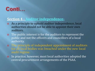 Section 4 - Auditor independence-
 As a principle to uphold auditor independence, local
authorities should not be able to appoint their own
auditors.
 The public interest is for the auditors to represent the
public and not the officers and councillors of a local
authority.
 The principle of independent appointment of auditors
for all local bodies was breached under the new local
audit regime.
 In practice, however, most local authorities adopted the
central procurement arrangements of the PSAA.
 