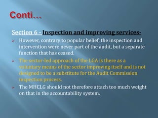 Section 6 - Inspection and improving services-
 However, contrary to popular belief, the inspection and
intervention were never part of the audit, but a separate
function that has ceased.
 The sector-led approach of the LGA is there as a
voluntary means of the sector improving itself and is not
designed to be a substitute for the Audit Commission
inspection process.
 The MHCLG should not therefore attach too much weight
on that in the accountability system.
 