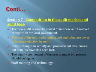 Section 7 - Competition in the audit market and
audit fees-
 The new audit regime has failed to increase audit market
competition for local government.
 The cost of the new audit regime and audit fees are lower
reflecting reduction in audit.
 scope, changes in activity and procurement efficiencies,
but benefits have also been lost.
 The quality component of the procurement bid process
should be higher.
 Staff training and technology.
 