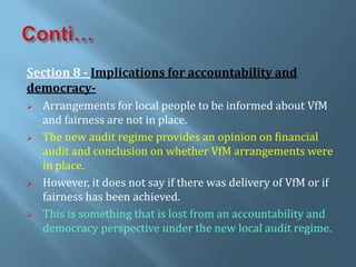 Section 8 - Implications for accountability and
democracy-
 Arrangements for local people to be informed about VfM
and fairness are not in place.
 The new audit regime provides an opinion on financial
audit and conclusion on whether VfM arrangements were
in place.
 However, it does not say if there was delivery of VfM or if
fairness has been achieved.
 This is something that is lost from an accountability and
democracy perspective under the new local audit regime.
 