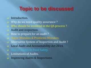  Introduction.
 Why do we need quality assurance ?
 Who should be involved in the QA process ?
 Audit and inspection.
 How to prepare for an audit ?
 Major Mistakes & Problems Mistakes.
 Alternative System of Inspection and Audit ?
 Local Audit and Accountability Act 2014.
 Role of Audits in Food Safety.
 Limitations of Audits.
 Improving Audits & Inspections.
 