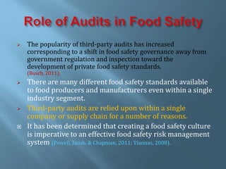  The popularity of third-party audits has increased
corresponding to a shift in food safety governance away from
government regulation and inspection toward the
development of private food safety standards.
(Busch, 2011).
 There are many different food safety standards available
to food producers and manufacturers even within a single
industry segment.
 Third-party audits are relied upon within a single
company or supply chain for a number of reasons.
 It has been determined that creating a food safety culture
is imperative to an effective food safety risk management
system (Powell, Jacob, & Chapman, 2011; Yiannas, 2008).
 
