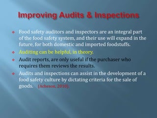  Food safety auditors and inspectors are an integral part
of the food safety system, and their use will expand in the
future, for both domestic and imported foodstuffs.
 Auditing can be helpful, in theory.
 Audit reports, are only useful if the purchaser who
requires them reviews the results.
 Audits and inspections can assist in the development of a
food safety culture by dictating criteria for the sale of
goods. (Acheson, 2010).
 