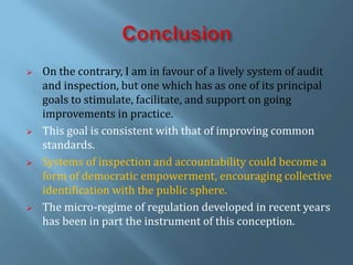  On the contrary, I am in favour of a lively system of audit
and inspection, but one which has as one of its principal
goals to stimulate, facilitate, and support on going
improvements in practice.
 This goal is consistent with that of improving common
standards.
 Systems of inspection and accountability could become a
form of democratic empowerment, encouraging collective
identification with the public sphere.
 The micro-regime of regulation developed in recent years
has been in part the instrument of this conception.
 